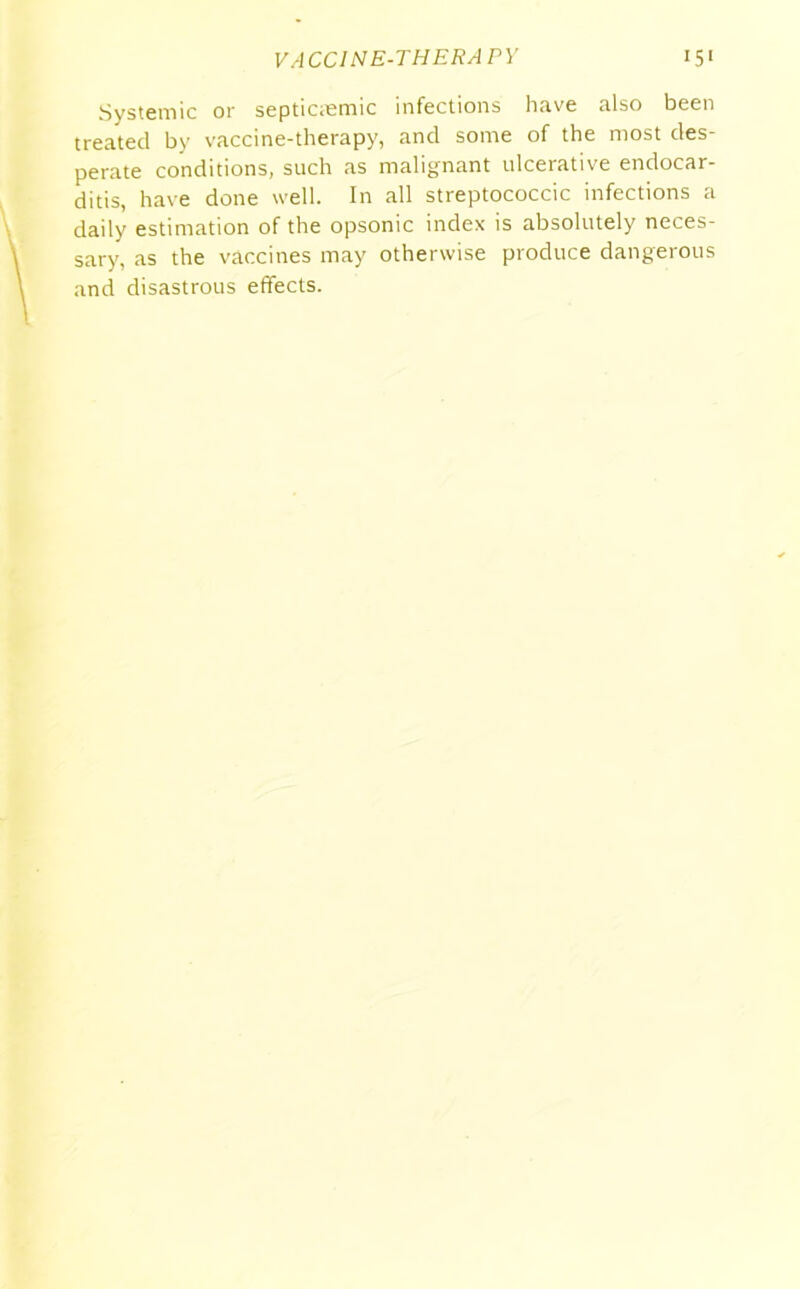 Systemic or septicmmic infections have also been treated by vaccine-therapy, and some of the most des- perate conditions, such as malignant ulcerative endocar- ditis, have done well. In all streptococcic infections a daily estimation of the opsonic index is absolutely neces- sary, as the vaccines may otherwise produce dangerous and disastrous effects.