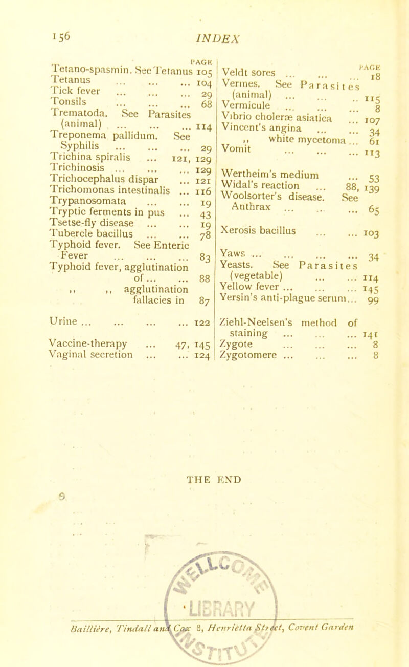 Tetano-spasmin. See Tetanus Tetanus Tick fever Tonsils Trematoda. See Parasites (animal) Treponema pallidum. See Syphilis Trichina spiralis ... 121, Trichinosis Trichocephalus dispar Trichomonas intestinalis ... Trypanosomata Tryptic ferments in pus Tsetse-fly disease Tubercle bacillus Typhoid fever. See Enteric Fever ... Typhoid fever, agglutination of ,, ,, agglutination fallacies in t'AGK io5 104 29 68 Veldt sores 114 29 129 129 121 116 19 43 19 78 83 88 87 t'AGK Vermes. See Parasites (animal) ... ... rlc Vermicule ’ g Vibrio choleras asiatica ... 107 Vincent's angina ’ ^ ,, white mycetoma .. 61 Vomit II3 Wertheim's medium Widal’s reaction Woolsorter's disease. Anthrax Xerosis bacillus - 53 88, 139 See • i°3 34 Yaws Yeasts. See Parasites (vegetable) n4 Yellow fever i4j Yersin’s anti-plague serum... 99 Urine ... Vaccine-therapy Vaginal secretion ... 122 i Ziehl-Neelsen's method of staining 141 47, 145 Zygote 8 ... 124 [ Zygotomere 8 9 THE END Covent G nr Jen