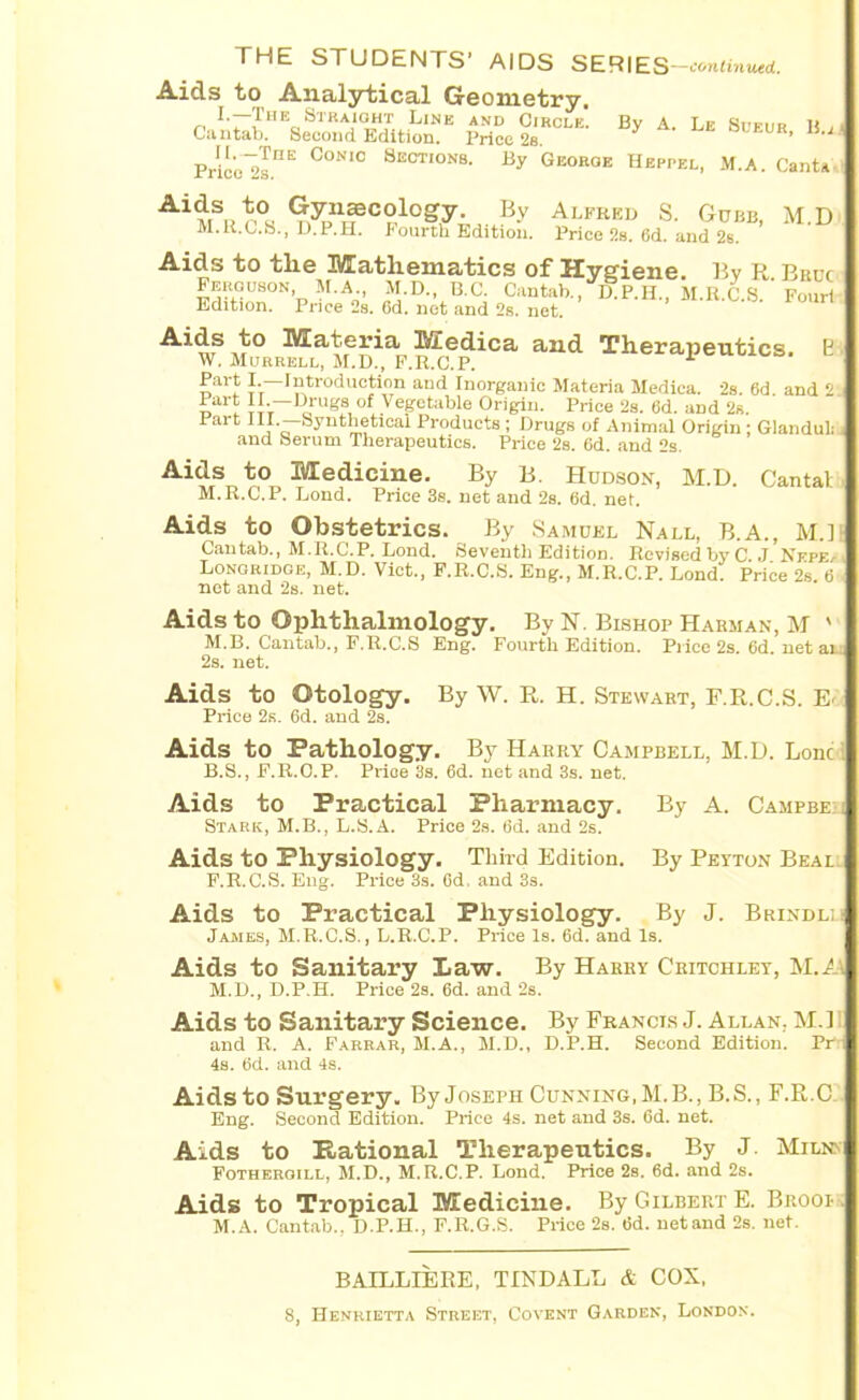 Aids to Analytical Geometry. „ t—The Straight Line and Circle. By A. Le Sueur li , Cantab. Second Edition. Price 2s. J 15 * Pric'o^sI1E °ONIC 8ections- By George Heppel, M.A. Cant* Ai MSu C?logy-B-v Alfred S. Cube, M.D M.R.C.S., D.P.H. Fourth Edition. Price 2s. Gd. and 2s. Aids to the Mathematics of Hygiene. Bv R Bruc Ferguson M.A M.D., B.C. Cantab., fip.H., M.B.0.8. ’ Four! Edition. Price 2s. 6d. net and 2s. net. Aids to Materia Medica and Therapeutics. E W. Murrell, M.D., F.R.C.P. 1 Part I.—:Introduction and Inorganic Materia Medica. 2s. 6d and 2 Part II.—Drugs of Vegetable Origin. Price 2s. 6d. and 2s. Part III.—Synthetical Products ; Drugs of Animal Origin ; Glanduli and Serum Therapeutics. Price 2s. 6d. and 2s. Aids to Medicine. By B. Hudson, M.D. Cantal M.R.C.P. Lond. Price 3s. net and 2s. 6d. net. Aids to Obstetrics. By Samuel Nall, B.A., M.] Cantab., M.R.C.P. Lond. Seventh Edition. Revised by C J Nepea Longridoe, M.D. Viet., F.R.C.S. Eng., M.R.C.P. Lond. Price 2s 6 net and 2s. net. Aids to Ophthalmology. By N. Bishop Harman, M ' M.B. Cantab., F.R.C.S Eng. Fourth Edition. Pi ice 2s. Gd. net ah. 2s. net. Aids to Otology. By W. R. H. Stewart, F.R.C.S. Ei Price 2s. 6d. and 2s. Aids to Pathology. By Harry Campbell, M.D. Lonc i B.S., F.R.O.P. Price 3s. 6d. net and 3s. net. Aids to Practical Pharmacy. By A. Campbe: Stark, M.B., L.S.A. Price 2s. 6d. and 2s. Aids to Physiology. Third Edition. By Peyton Beal: F.R.C.S. Eng. Price 3s. 6d, and 3s. Aids to Practical Physiology. By J. Brindll James, M.R.C.S., L.R.C.P. Price Is. 6d. and Is. Aids to Sanitary Law. By Harry Critchley, M.A\ M.D., D.P.H. Price 2s. 6d. and 2s. Aids to Sanitary Science. By Francis J. Allan. M.ll and R. A. Farrar, M.A., M.D., D.P.H. Second Edition. Pr*r 4s. Gd. and 4s. Aids to Surgery. By Joseph Cunning, M.B., B.S., F.R.C Eng. Second Edition. Price 4s. net and 3s. 6d. net. Aids to Rational Therapeutics. By J. Miens Fothergill, M.D., M.R.C.P. Lond. Price 2s. 6d. and 2s. Aids to Tropical Medicine. By Gilbert E. Brooi . M.A. Cantab.. D.P.H., F.R.G.S. Price 2s. 6d. netand 2s. net. BAILLIERE, TINDALL & COX,