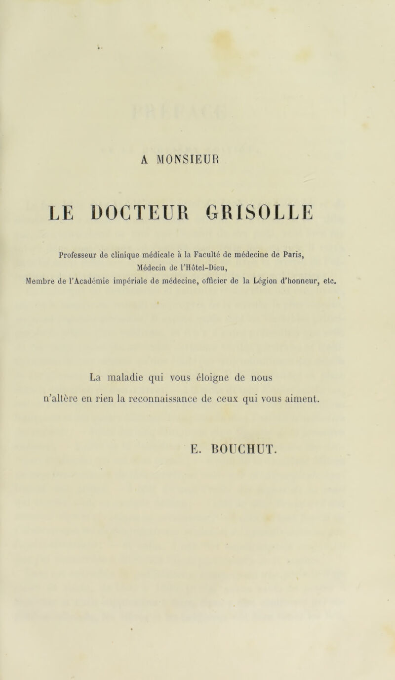 A MONSIEUR LE DOCTEUR GRISOLLE Professeur de clinique médicale à la Faculté de médecine de Paris, Médecin de FHôtel-Dieu, Membre de l’Académie impériale de médecine, officier de la Légion d’honneur, etc. La maladie qui vous éloigne de nous n’altère en rien la reconnaissance de ceux qui vous aiment. E. BOUCHUT.