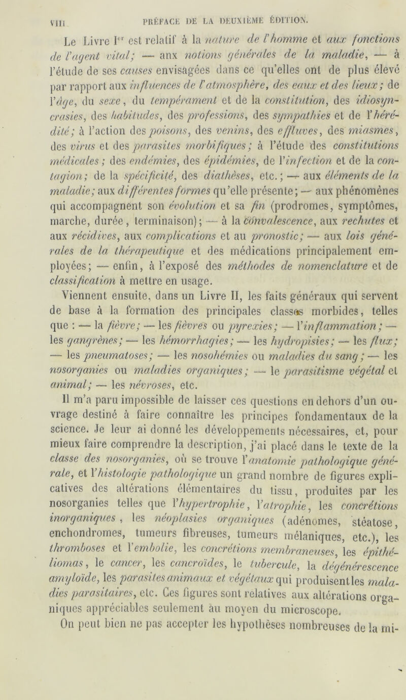 Le Livre Ier est relatif à la nature de l'homme et aux fonctions de l'agent vital; — anx notions générales de la maladie, — à l’élude de scs causes envisagées dans ce qu’elles ont de plus élevé par rapport aux influences de l'atmosphère, des eaux et des lieux; de Y âge, du sexe, du tempérament et de la constitution, des idiosyn- crasies., des habitudes, des professions, des sympathies et de Xhéré- dité; à l’action des poisons, des venins, des effluves, des miasmes, des virus et des parasites morbifiques ; à l’étude des constitutions médicales ; des endémies, des épidémies, de Y infection et de la con- tagion; de la spécificité, des diathèses, etc.; — aux éléments de la maladie; aux différentes formes qu’elle présente; — aux phénomènes qui accompagnent son évolution et sa fin (prodromes, symptômes, marche, durée , terminaison) ; — à la convalescence, aux rechutes et aux récidives, aux complications et au pronostic; — aux lois géné- rales de la thérapeutique et des médications principalement em- ployées; — enfin, à l’exposé des méthodes de nomenclature et de classification à mettre en usage. Viennent ensuite, dans un Livre II, les faits généraux qui servent de base à la formation des principales classées morbides, telles que : — la fièvre; — les fièvres ou pyrexies; — Y inflammation; — les gangrènes; — les hémorrhagies ; — les hydropisies; — les flux; — les pneumatoses; — les nosohémies ou maladies du sang ; — les nosorganies ou maladies organiques ; — le parasitisme végétale animal; — les névroses, etc. 11 m’a paru impossible de laisser ces questions en dehors d’un ou- vrage destiné à faire connaître les principes fondamentaux de la science. Je leur ai donné les développements nécessaires, et, pour mieux faire comprendre la description, j’ai placé dans le texte de la classe des nosorganies, où se trouve Xanatomie pathologique géné- rale, et 1 histologie pathologique un grand nombre de figures expli- catives des altérations élémentaires du tissu, produites par les nosorganies telles que Y hypertrophie, Y atrophie, les concrétions inorganiques , les néoplasies organiques (adénomes, stéatose enchondromes, tumeurs fibreuses, tumeurs mélaniques, etc.), les thromboses et Xembolie, les concrétions membraneuses, les épithé- liomas, le cancer, les cancroïdes, le tubercule, la dégénérescence amyloïde, les parasites animaux et végétaux qui produisent les mala- dies parasitaires, etc. Ces figures sont relatives aux altérations orga- niques appréciables seulement au moyen du microscope. On peut bien ne pas accepter les hypothèses nombreuses de la mi-