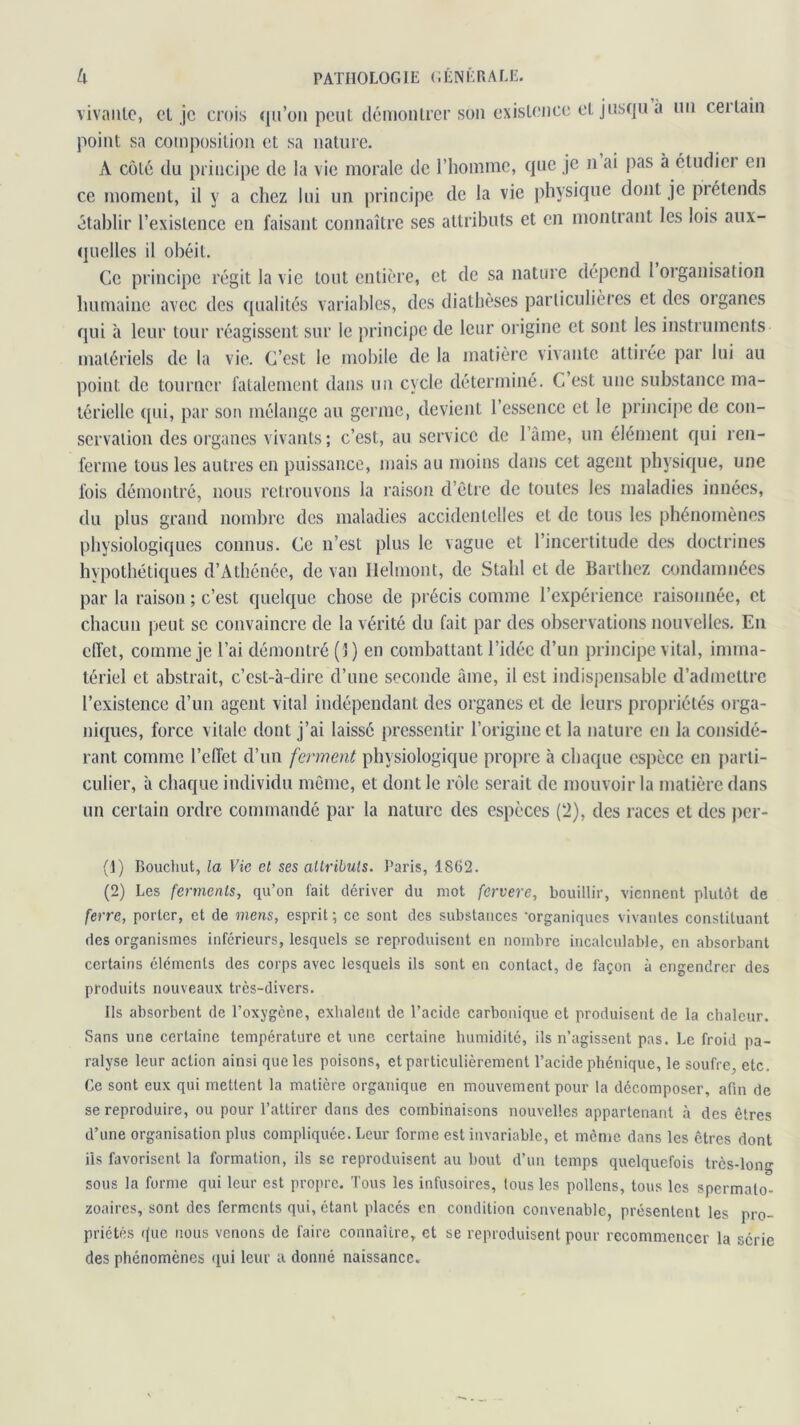 vivante, et je crois qu’on peut démontrer son existence et jusqu à un ceilain point sa composition et sa nature. A côté du principe de la vie morale de l’homme, que je n ai pas à étudier en ce moment, il y a chez lui un principe de la vie physique dont je prétends établir l’existence en faisant connaître ses attributs et en montrant les lois aux- quelles il obéit. Ce principe régit la vie tout entière, et de sa nature dépend 1 organisation humaine avec des qualités variables, des diathèses particulières et des organes qui à leur tour réagissent sur le principe de leur origine et sont les instruments matériels de la vie. C’est le mobile de la matière vivante attirée par lui au point de tourner fatalement dans un cycle déterminé. C est une substance ma- térielle qui, par son mélange au germe, devient l’essence et le principe de con- servation des organes vivants; c’est, au service de 1 âme, un élément qui ren- ferme tous les autres en puissance, mais au moins dans cet agent physique, une fois démontré, nous retrouvons la raison d’être de toutes les maladies innées, du plus grand nombre des maladies accidentelles et de tous les phénomènes physiologiques connus. Ce n’est plus le vague et l’incertitude des doctrines hypothétiques d’Athénée, de van Ilelmont, de Stahl et de Barthez condamnées par la raison ; c’est quelque chose de précis comme l’expérience raisonnée, et chacun peut se convaincre de la vérité du fait par des observations nouvelles. En effet, comme je l’ai démontré (1) en combattant l’idée d’un principe vital, imma- tériel et abstrait, c’est-à-dire d’une seconde âme, il est indispensable d’admettre l’existence d’un agent vital indépendant des organes et de leurs propriétés orga- niques, force vitale dont j’ai laisse pressentir l’origine et la nature en la considé- rant comme l’effet d’un ferment physiologique propre à chaque espèce en parti- culier, à chaque individu même, et dont le rôle serait de mouvoir la matière dans un certain ordre commandé par la nature des espèces (2), des races et des per- (1) Bouchut, la Vie cl ses attributs. Paris, 1862. (2) Les ferments, qu’on fait dériver du mot fervere, bouillir, viennent plutôt de ferre, porter, et de mens, esprit; ce sont des substances 'organiques vivantes constituant des organismes inférieurs, lesquels se reproduisent en nombre incalculable, en absorbant certains éléments des corps avec lesquels ils sont en contact, de façon à engendrer des produits nouveaux très-divers. Us absorbent de l’oxygène, exhalent de l’acide carbonique et produisent de la chaleur. Sans une certaine température et une certaine humidité, ils n’agissent pas. Le froid pa- ralyse leur action ainsi que les poisons, et particulièrement l’acide phénique, le soufre, etc. Ce sont eux qui mettent la matière organique en mouvement pour la décomposer, afin de se reproduire, ou pour l’attirer dans des combinaisons nouvelles appartenant à des êtres d’une organisation plus compliquée. Leur forme est invariable, et même dans les êtres dont ils favorisent la formation, ils se reproduisent au bout d’un temps quelquefois très-long sous la forme qui leur est propre. Tous les infusoires, tous les pollens, tous les spermato- zoaires, sont des ferments qui, étant placés en condition convenable, présentent les pro- priétés que nous venons de faire connaître, et se reproduisent pour recommencer la série des phénomènes qui leur a donné naissance.