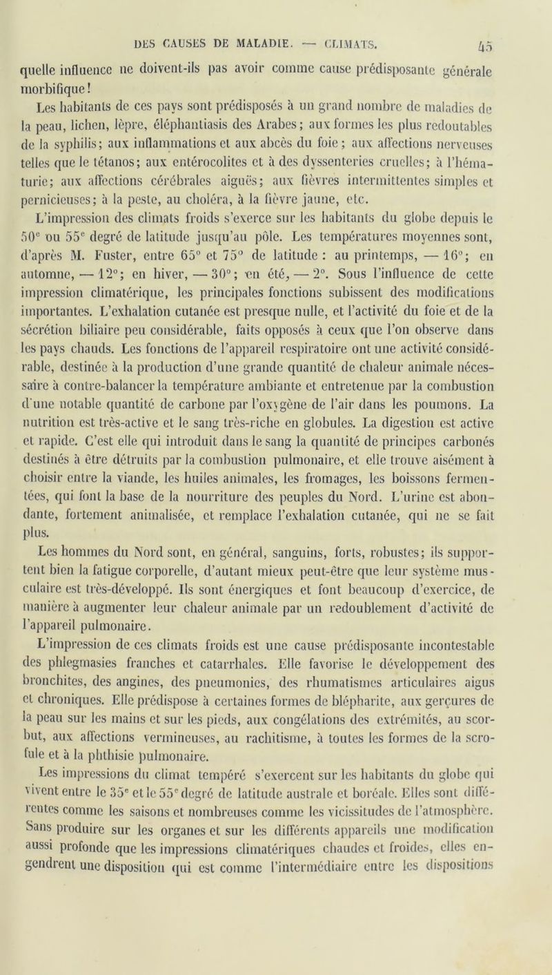 DES CAUSES DE MALADIE. CLIMATS. krt quelle influence ne doivent-ils pas avoir comme cause prédisposante générale morbifique! Les habitants de ces pays sont prédisposés à un grand nombre de maladies de la peau, lichen, lèpre, éléphanliasis des Arabes; aux formes les plus redoutables de la syphilis; aux inflammations et aux abcès du foie; aux affections nerveuses telles que le tétanos; aux entérocolites et à des dyssenteries cruelles; à l’héma- turie; aux affections cérébrales aiguës; aux fièvres intermittentes simples et pernicieuses; à la peste, au choléra, à la fièvre jaune, etc. L’impression des climats froids s’exerce sur les habitants du globe depuis le 50e ou 55e degré de latitude jusqu’au pôle. Les températures moyennes sont, d’après M. Fuster, entre 65° et 75° de latitude : au printemps, — 16°; en automne, — 12°; en hiver,—30°; en été, — 2°. Sous l’influence de cette impression climatérique, les principales fonctions subissent des modifications importantes. L’exhalation cutanée est presque nulle, et l’activité du foie et de la sécrétion biliaire peu considérable, faits opposés à ceux que l’on observe dans les pays chauds. Les fonctions de l’appareil respiratoire ont une activité considé- rable, destinée à la production d’une grande quantité de chaleur animale néces- saire à contre-balancer la température ambiante et entretenue par la combustion d'une notable quantité de carbone par l’ox\gène de l’air dans les poumons. La nutrition est très-active et le sang très-riche en globules. La digestion est active et rapide. C’est elle qui introduit dans le sang la quantité de principes carbonés destinés à être détruits par la combustion pulmonaire, et elle trouve aisément à choisir entre la viande, les huiles animales, les fromages, les boissons fermen- tées, qui font la base de la nourriture des peuples du Nord. L’urine est abon- dante, fortement annualisée, et remplace l’exhalation cutanée, qui ne se fait plus. Les hommes du Nord sont, en général, sanguins, forts, robustes; ils suppor- tent bien la fatigue corporelle, d’autant mieux peut-être que leur système mus- culaire est très-développé. Ils sont énergiques et font beaucoup d’exercice, de manière à augmenter leur chaleur animale par un redoublement d’activité de l’appareil pulmonaire. L’impression de ces climats froids est une cause prédisposante incontestable des phlegmasies franches et catarrhales. File favorise le développement des bronchites, des angines, des pneumonies, des rhumatismes articulaires aigus et chroniques. Elle prédispose à certaines formes de blépharite, aux gerçures de la peau sur les mains et sur les pieds, aux congélations des extrémités, au scor- but, aux affections vermineuses, au rachitisme, à toutes les formes de la scro- fule et à la phthisie pulmonaire. Les impressions du climat tempéré s’exercent sur les habitants du globe qui vivent entre le 35e et le 55e degré de latitude australe cl boréale. Elles sont diffé- rentes comme les saisons et nombreuses comme les vicissitudes de l’atmosphère. Sans produire sur les organes et sur les différents appareils une modification aussi profonde que les impressions climatériques chaudes et froides, elles en- gendrent une disposition qui est comme l’intermédiaire entre les dispositions