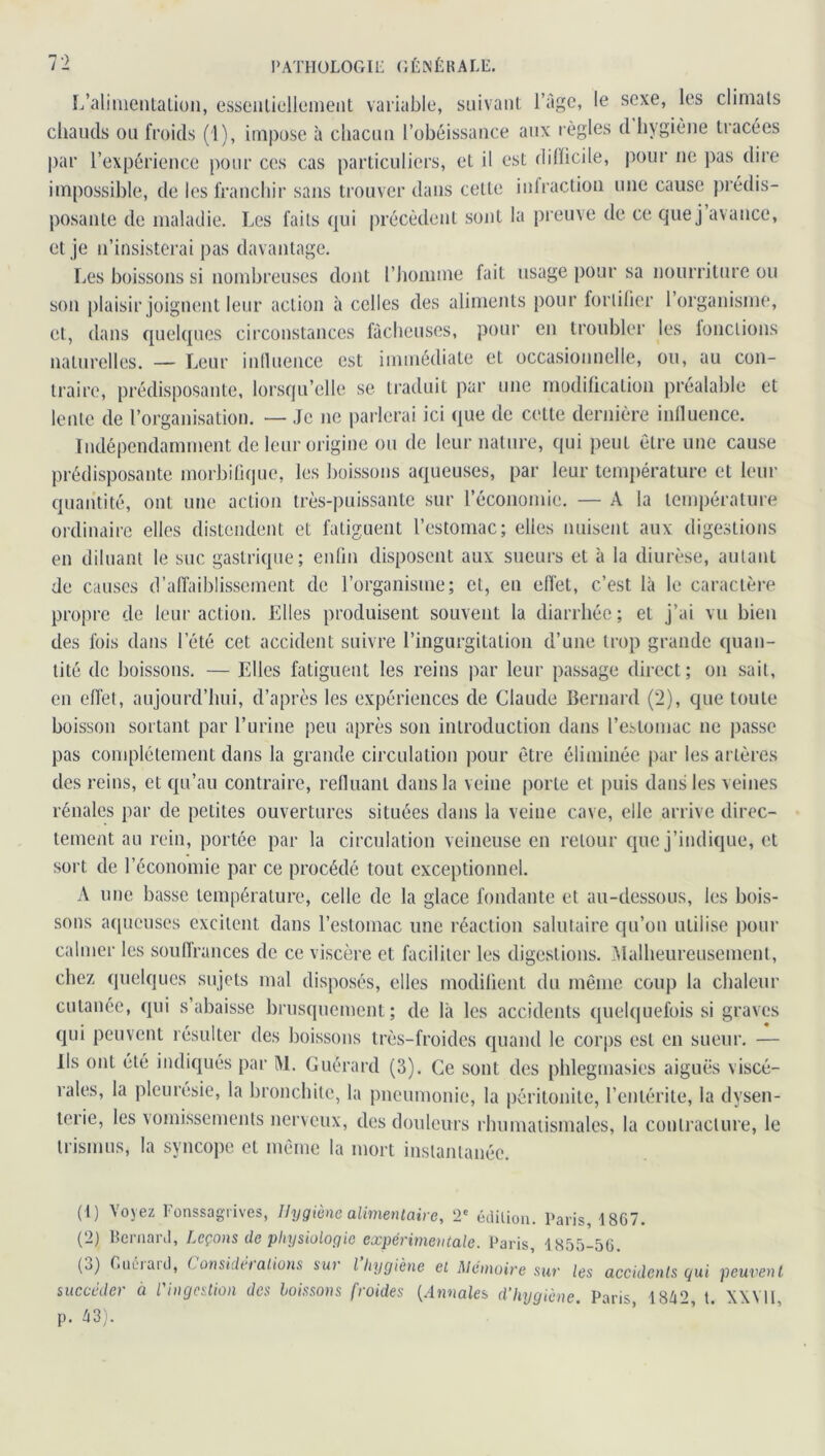 L'alimentation, essentiellement variable, suivant l’âge, le sexe, les climats chauds ou froids (1), impose à chacun l’obéissance aux règles d hygiène tracées par l’expérience pour ces cas particuliers, et il est difficile, pour ne pas dire impossible, de les franchir sans trouver dans cette infraction une cause prédis- posante de maladie. Les laits qui précèdent sont la preuve de ce que j avance, et je n’insisterai pas davantage. Les boissons si nombreuses dont l’homme fait usage pour sa nourriture ou son plaisir joignent leur action à celles des aliments pour fortifier 1 organisme, et, dans quelques circonstances fâcheuses, pour en troubler les fonctions naturelles. — Leur influence est immédiate et occasionnelle, ou, au con- traire, prédisposante, lorsqu’elle se traduit par une modification préalable et lente de l’organisation. — Je ne parlerai ici que de cette dernière influence. Indépendamment de leur origine ou de leur nature, qui peut être une cause prédisposante morbifique, les boissons aqueuses, par leur température et leur quantité, ont une action très-puissante sur l'économie. — A la température ordinaire elles distendent et fatiguent l’estomac; elles nuisent aux digestions en diluant le suc gastrique; enfin disposent aux sueurs et à la diurèse, autant de causes d’affaiblissement de l’organisme; et, en effet, c’est là le caractère propre de leur action. Elles produisent souvent la diarrhée; et j’ai vu bien des fois dans l’été cet accident suivre l’ingurgitation d’une trop grande quan- tité de boissons. — Elles fatiguent les reins par leur passage direct; on sait, en effet, aujourd’hui, d’après les expériences de Claude Bernard (2), que toute boisson sortant par l’urine peu après son introduction dans l’estomac ne passe pas complètement dans la grande circulation pour être éliminée par les artères des reins, et qu’au contraire, refluant dans la veine porte et puis dans les veines rénales par de petites ouvertures situées dans la veine cave, elle arrive direc- tement au rein, portée par la circulation veineuse en retour que j’indique, et sort de l’économie par ce procédé tout exceptionnel. A une basse température, celle de la glace fondante et au-dessous, les bois- sons aqueuses excitent dans l’estomac une réaction salutaire qu’on utilise pour calmer les souffrances de ce viscère et faciliter les digestions. Malheureusement, chez quelques sujets mal disposés, elles modifient du même coup la chaleur cutanée, qui s’abaisse brusquement; de là les accidents quelquefois si graves qui peuvent résulter des boissons très-froides quand le corps est en sueur. — Ils ont été indiqués par M. Guérard (3). Ce sont des phlegmasies aiguës viscé- rales, la pleurésie, la bronchite, la pneumonie, la péritonite, l’entérite, la dysen- terie, les vomissements nerveux, des douleurs rhumatismales, la contracture, le trismus, la syncope et même la mort instantanée. (1) Voyez Fonssagrives, Hygiène alimentaire, 2e édition. Paris, 1867. (2) Bernard, Leçons de physiologie expérimentale. Paris, 1855-56. (o) fiuéiaid, ( onsida allons sur l hygiène et Mémoire sur les accidents qui peuvent succéder à l'ingestion des boissons froides (Annales d’hygiène. Paris 1842, t. XXVII, p. 43).