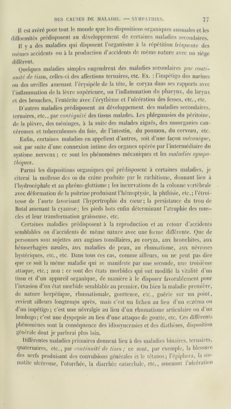 Il est avéré pour lout le monde que les dispositions organiques anomales et les difformités prédisposent au développement de certaines maladies secondaires. Il y a des maladies qui disposent l’organisme à la répétition fréquente des mêmes accidents ou à la production d’accidents de même nature avec un siège différent. Quelques maladies simples engendrent des maladies secondaires par conti- nuité de tissu, celles-ci des affections ternaires, etc. Ex. : l’impétigo des narines ou des oreilles amenant l’érysipèle de la tête, le coryza dans ses rapports avec l’inflammation de la lèvre supérieure, ou l’inflammation du pharynx, du larynx et des bronches, l’entérite avec l’érythème et l’ulcération des fesses, etc., etc. D’autres maladies prédisposent au développement des maladies secondaires, ternaires, etc., par contiijuïté des tissus malades. Les phlegmasies du péritoine, de la plèvre, des méninges, h la suite des malades aiguës, des nosorganies can- céreuses et tuberculeuses du foie, de l’intestin, du poumon, du cerveau, etc. Enfin, certaines maladies en appellent d’autres, soit d’une façon mécanique, soit par suite d’une connexion intime des organes opérée par l’intermédiaire du système nerveux ; ce sont les phénomènes mécaniques et les maladies sympa- thiques. Parmi les dispositions organiques qui prédisposent à certaines maladies, je citerai la mollesse des os du crâne produite par le rachitisme, donnant lieu à l’hydrocéphale et au phréno-glottisme ; les incurvations de la colonne vertébrale avec déformation de la poitrine produisant l’hémoptysie, la phthisie, etc.; l’étroi- tesse de l’aorte favorisant l’hypertrophie du cœur; la persistance du trou de Botal amenant la cyanose; les pieds bots enfin déterminant l’atrophie des mus- cles et leur transformation graisseuse, etc. Certaines maladies prédisposent à la reproduction et au retour d’accidents semblables ou d’accidents de même nature avec une forme différente. Que de personnes sont sujettes aux angines tonsillaires, au coryza, aux bronchites, aux hémorrhagies nasales, aux maladies de peau, au rhumatisme, aux névroses hystériques, etc., etc. Dans tous ces cas, comme ailleurs, on ne peut pas dire que ce soit la même maladie qui se manifeste par une seconde, une troisième attaque, etc.; non : ce sont des états morbides qui ont modifié la vitalité d’un tissu et d’un appareil organique, de manière à le disposer favorablement pour l’invasion d’un état morbide semblable au premier. Ou bien la maladie première, de nature herpétique, rhumatismale, goutteuse, etc., guérie sur un point, revient ailleurs longtemps après, mais c’est un lichen au lieu d’un eczéma ou d’un impétigo; c’est une névralgie au lieu d’un rhumatisme articulaire ou d'un lumbago; c’est une dyspepsie au lieu d’une attaque de goutte, etc. Ces différents phénomènes sont la conséquence des idiosyncrasies et des diathèses, disposition générale dont je parlerai plus loin. Différentes maladies primaires donnent lieu à des maladies binaires, ternaires, quaternaires, etc., par continuité de tissu ; ce sont, par exemple, la blessure des nerfs produisant des convulsions générales et le tétanos; l’épiphora, la sto- matite ulcéreuse, l’otorrhée, la diarrhée catarrhale, etc., amenant l’ulcération