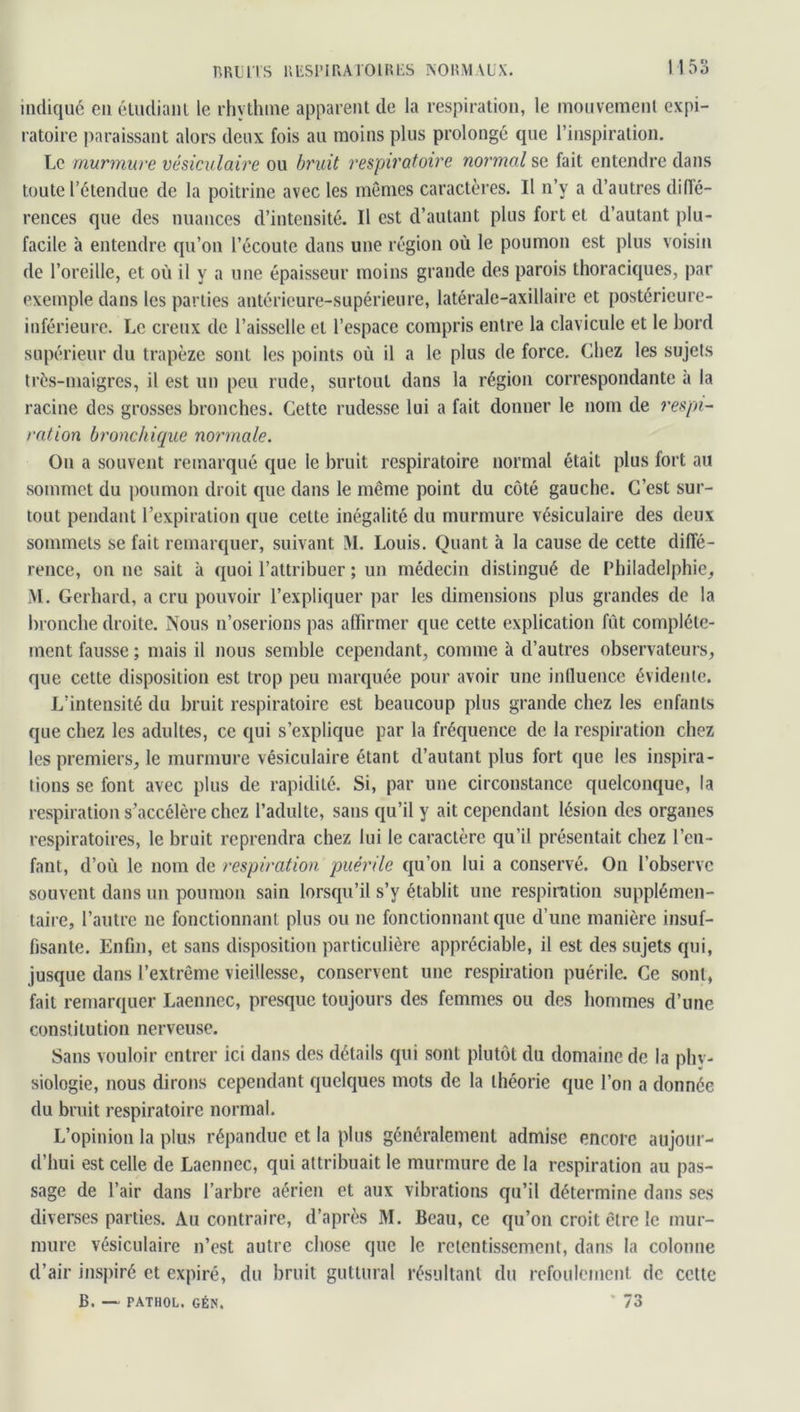 indiqué en étudiant le rhvthine apparent de la respiration, le mouvement expi- ratoire paraissant alors deux fois au moins plus prolongé que l’inspiration. Le murmure vésiculaire ou bruit respiratoire normal se fait entendre dans toute l’étendue de la poitrine avec les mêmes caractères. Il n’y a d’autres diffé- rences que des nuances d’intensité. Il est d’autant plus fort et d’autant plu- facile à entendre qu’on l’écoute dans une région où le poumon est plus voisin de l’oreille, et où il y a une épaisseur moins grande des parois thoraciques, par exemple dans les parties antérieure-supérieure, latérale-axillaire et postérieure- inférieure. Le creux de l’aisselle et l’espace compris entre la clavicule et le bord supérieur du trapèze sonL les points où il a le plus de force. Chez les sujets très-maigres, il est un peu rude, surtout dans la région correspondante a la racine des grosses bronches. Cette rudesse lui a fait donner le nom de respi- ration bronchique normale. On a souvent remarqué que le bruit respiratoire normal était plus fort au sommet du poumon droit que dans le même point du côté gauche. C’est sur- tout pendant l’expiration que cette inégalité du murmure vésiculaire des deux sommets se fait remarquer, suivant 51. Louis. Quant à la cause de cette diffé- rence, on ne sait à quoi l’attribuer ; un médecin distingué de Philadelphie, M. Gerhard, a cru pouvoir l’expliquer par les dimensions plus grandes de la bronche droite. Nous n’oserions pas affirmer que cette explication fût complète- ment fausse ; mais il nous semble cependant, comme à d’autres observateurs, que cette disposition est trop peu marquée pour avoir une influence évidente. L'intensité du bruit respiratoire est beaucoup plus grande chez les enfants que chez les adultes, ce qui s’explique par la fréquence de la respiration chez les premiers, le murmure vésiculaire étant d’autant plus fort que les inspira- tions se font avec plus de rapidité. Si, par une circonstance quelconque, la respiration s’accélère chez l’adulte, sans qu’il y ait cependant lésion des organes respiratoires, le bruit reprendra chez lui le caractère qu’il présentait chez l’en- fant, d’où le nom de respiration puérile qu’on lui a conservé. On l’observe souvent dans un poumon sain lorsqu’il s’y établit une respiration supplémen- taire, l’autre ne fonctionnant plus ou ne fonctionnant que d’une manière insuf- fisante. Enfin, et sans disposition particulière appréciable, il est des sujets qui, jusque dans l’extrême vieillesse, conservent une respiration puérile. Ce sont, fait remarquer Laennec, presque toujours des femmes ou des hommes d’une constitution nerveuse. Sans vouloir entrer ici dans des détails qui sont plutôt du domaine de la phy- siologie, nous dirons cependant quelques mots de la théorie que l’on a donnée du bruit respiratoire normal. L’opinion la plus répandue et la plus généralement admise encore aujour- d’hui est celle de Laennec, qui attribuait le murmure de la respiration au pas- sage de l’air dans l’arbre aérien et aux vibrations qu’il détermine dans ses diverses parties. Au contraire, d’après M. Beau, ce qu’on croit être le mur- mure vésiculaire n’est autre chose que le retentissement, dans la colonne d’air inspiré et expiré, du bruit guttural résultant du refoulement de cette B. — PATHOL. GÉN. * 73