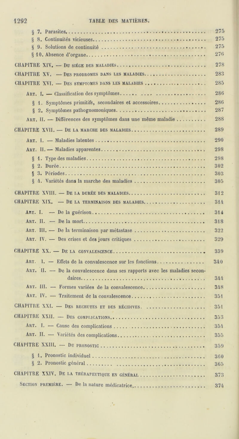 § 7. Parasites 275 § 8. Continuités vicieuses 275 § 9. Solutions de continuité 275 § 10. Absence d’organe 270 CHAPITRE XIV. — Du siège des maladies 278 CHAPITRE XV. — Des prodromes dans les maladies 283 CHAPITRE XVI. — Des symptômes dans les maladies 285 Art. I. —Classification des symptômes 286 § 1. Symptômes primitifs, secondaires et accessoires 280 § 2. Symptômes pathognomoniques 287 Art. II. — Différences des symptômes dans une même maladie 288 CHAPITRE XVII. — De la marche des maladies 289 Art. I. — Maladies latentes 290 Art. II.— Maladies apparentes 298 § 1. Type des maladies 298 § 2. Durée 302 § 3. Périodes 303 § A. Variétés dans la marche des maladies 305 CHAPITRE XVIII. — De la durée des maladies 312 CHAPITRE XIX. — De la terminaison des maladies 314 Art. I. — De la guérison 314 Art. II. ■— De la mort 318 Art. III. — De la terminaison par métastase 322 Art. IV. — Des crises et des jours critiques 329 CHAPITRE XX. — De la convalescence 339 Art. 1. — Effets de la convalescence sur les fonctions 340 Art. II. — De la convalescence dans ses rapports avec les maladies secon- daires 344 Art. III. — Formes variées de la convalescence 348 Art. IV. — Traitement de la convalescence 351 CHAPITRE XXI. — Des rechutes et des récidives 351 CHAPITRE XXII. — Des complications 353 Art. I. — Cause des complications 354 Art. II. — Variétés des complications 355 CHAPITRE XXIII. — Du pronostic 359 § 1. Pronostic individuel 3G0 § 2. Pronostic général 365 CHAPITRE XXIV. De la thérapeutique en général 373 Section première. — De la nature médicatrice 374