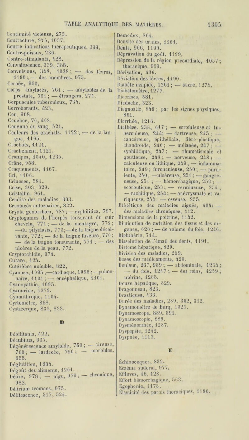 Continuité vicieuse, 275. Contracture, 975, 1037. Contre-indications thérapeutiques, 399, Contre-poisons, 236. Contro-stimulants, 428. Convalescence, 339, 388. Convulsions, 348, 1028 ; — des lèvres, 1190 ; — des membres, 975. Cornée, 960. Corps amylacés, 761 ; — amyloïdes de la prostate, 761; —étrangers, 274. Corpuscules tuberculeux, 734. Corroborants, 423. Cou, 968. Coucher, 76, 408. Couenne du sang, 521. Couleurs des crachats, 1122 ; — de la lan- gue, 1195. Crachats, 1121. Crachement, 1121. Crampes, 1040, 1235. Crâne, 958. Craquements, 1167. Cri, 1106. Crinoses, 581. Crise, 303, 329. Cristallin, 961. Crudité des maladies, 303. Crustacés entozoaires, 822. Crypta gonorrhœa, 787;—syphilitica, 787. Cryptogames de l’herpès tonsurant du cuir chevelu, 771 ; — de la mentagre, 772 ; —du pityriasis, 773;—de la teigne décal- vante, 772 ; — de la teigne laveuse, 770 ; — de la teigne tonsui’ante, 771 ; — des ulcères de la peau, 772. Cryptorchidie, 974. Curare, 125. Cutérèbre nuisible, 822, Cyanose, 1095 ;—cardiaque, 1096 ;—pulmo- naire, 1101; — encéphalique, 1101. Cyanopathie, 1095. Cyanurine, 1272. Cynanthropie, 1104. Cyrtomètre, 868. Cysticerque, 832, 833. 1> Débilitants, 422. Décubitus, 937. Dégénérescence amyloïde, 760 ; — cireuse, 760; — lardacée, 760 ; — morbides, 655. Déglutition, 1204. Dégoût des aliments, 1201. Délire, 978; — aigu, 979; — chronique, 982. Délirium tremens, 975. Délitescence, 317, 524- Demodex, 804. Densité des urines, 1261. Dents, 966, 1190. Dépravation du goût, 1199. Dépression de la région précordiale, 1057 ; thoracique, 969. Dérivation, 436. Déviation des lèvres, 1190. Diabète insipide, 1261 ; — sucré, 1274. Diabétomètre, 1277. Diacrises, 581. Diadoche, 323. Diagnostic, 849 ; par les signes physiques, 861. Diarrhée, 1216. Diathèse, 238, 617 ; — scrofuleuse et tu- berculeuse, 244; — dartreuse, 245 ; — cancéreuse, épithéliale, libro-plastique, chondroïde, 246; — mélanée, 247 ; — syphilitique, 247 ; — rhumatismale et goutteuse, 248 ; — nerveuse, 248 ; — calculeuse ou lithique, 249 ; — inflamma- toire, 249 ; furonculeuse, 250 ; — puru- lente, 250; ■—ulcéreuse, 251 ; —gangré- neuse, 251 ; — hémorrhagique, 252 ; — scorbutique, 253 ; — vermineuse, 254 ; — rachitique, 254 ; — anévrysmale et va- riqueuse, 254; — osseuse, 255. Diététique des maladies aiguës, 404: — des maladies chroniques, 412. Dimensions de la poitrine, 1142. Diminution de nutrition des tissus et des or- ganes, 628 ; — de volume du foie, 1246. Diphthérie, 714. Dissolution de l’émail des dents, 1191. Distome hépatique, 829. Division des maladies, 259. Doses des médicaments, 420. Douleur, 267, 989 ; — abdominale, 1234 ; — du foie, 1247 ; — des reins, 1259 ; utérine, 1285. Douve hépatique, 829. Dragonneau, 823. Drastiques, 433. Durée des maladies, 289, 302, 312. Dynamomètre de Burq, 1021. Dynamoscope, 889, 891. Dynamoscopie, 889. Dysménorrhée, 1287. Dyspepsie, 1242. Dyspnée, 1113. E Échinocoques, 832. Eczéma sudoral, 977. Effluves, 46, 128. Effort hémorrhagique, 563. Egophonie, 1175. Élasticité des parois thoraciques, 1180.