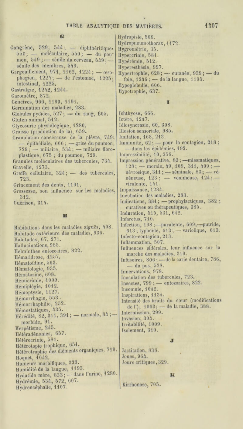 » Gangrène, 529, 544 ; — diphthéritique» 550; — moléculaire, 550; — du pou- mon, 549 ; <— sénile du cerveau, 549 ; — sénile des membres, 549. Gargouillement, 971, 1102, 1224; —œso- phagien, 1224; — de l’estomac, 1225; intestinal, 1225. Gastralgie, 1242, 1244. Gazomètre, 872. Gencives, 960, 1190, 1191. Germination des maladies, 283. Globules pyoïdes, 527; —du sang, 605. Gluten animal, 512. Glycosurie physiologique, 1280. Graisse (production de la), 659. Granulation cancéreuse de la plèvre, 749; — épithéliale, 666; —grise du poumon, 729; — miliaire, 534; — miliaire fibro- plastique, 675 ; du poumon, 729. Granules moléculaires des tubercules, 734. Gravelle, 1273. Greffe cellulaire, 324; — des tubercules, 723. Grincement des dents, 1191. Grossesse, son influence sur les maladies, 312. Guérison, 314. H Habitations dans les maladies aiguës, 408. Habitude extérieure des maladies, 936. Habitudes, 67, 271. Hallucinations, 985. Helminthes enlozoaires, 822. Hématidrose, 1257. Hématoïdine, 563. Hématologie, 935. Hématosine, 608. Hémicrânie, 1000. Hémiplégie, 1012. Hémoptysie, 1127. Hémorrhagie, 553 . Hémorrhaphilie, 252. Hémostatiques, 435. Hérédité, 82, 311, 391 ; — normale, 84 ;— morbide, 91. Herpétisme, 245. Hétéradénomes, 657. Hétérocrinie, 581. Hétérotopie trophique, 651. llétérotrophie des éléments organiques, 71. . Hoquet, 1042. Humeurs morbifiques, 323. Humidité de la langue, 1193. Hydatide mère, 833; —dans l’urine, 1280. Hydrémie, 534, 572, 607. Hydrencéphalie, 1107. Hydropisie, 566. Hydropneumolhorax, 1172. Hygrométrie, 35. Hypercrinie, 581. Hypérémie, 512. Hyperesthésie, 997. Hypertrophie, 628; — cutanée, 939; — du foie, 1246 ; — de la langue, 1195. Hypoglobulie, 606. Hypotrophie, 637. I Ichthyose, 666. Ictère, 1247. Idiosyncrasie, 60, 308. Illusion sensoriale, 985. Imitation, 168, 213. Immunité, 62; — pour la contagion, 218 ; — dans les épidémies, 192. Impressibilité, 10, 256. Impression générative, 83 ; —miasmatiques, 128; — morale, 49, 109, 311, 409 ; — névrosique, 311 ; — séminale, 83; — vé- néneuse, 123; — venimeuse, 124; — virulente, 141. Impuissance, 1284. Incubation des maladies, 283. Indications, 381; —prophylactiques, 382 ; curatives ou thérapeutiques, 385. Induration, 515, 531, 642. Infarctus, 710. Infection, 198;—purulente, 609;—putride, 613 ; typhoïde, 613 ; — variolique, 613. Infecto-contagion, 213. Inflammation, 507. Influences sidérales, leur influence sur la marche des maladies, 310. Infusoires, 806 ; —de la carie dentaire, 786, — du pus, 528. Innervations, 978. Inoculation des tubercules, 723. Insectes, 799 ; — entozoaires, 822. Insomnie, 1042. Inspirations, 1134. Intensité des bruits du cœur (modifications de 1’), 1063; — de la maladie, 388. Intermission, 299. Invasion, 304. Irritabilité, 1009. Isolement, 310. J Jactitation, 838. Joues, 964. Jours critiques,329. K Kirrhonose, 705.