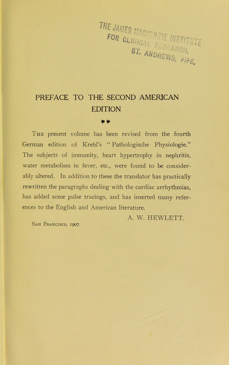 r. 9 -... .RTn’- ' l u t PREFACE TO THE SECOND AMERICAN EDITION The present volume has been revised from the fourth German edition of Krehl’s “ Pathologische Physiologie.” The subjects of immunity, heart hypertrophy in nephritis, water metabolism in fever, etc., were found to be consider- ably altered. In addition to these the translator has practically rewritten the paragraphs dealing with the cardiac arrhythmias, has added some pulse tracings, and has inserted many refer- ences to the English and American literature. A. W. HEWLETT. San Francisco, 1907.