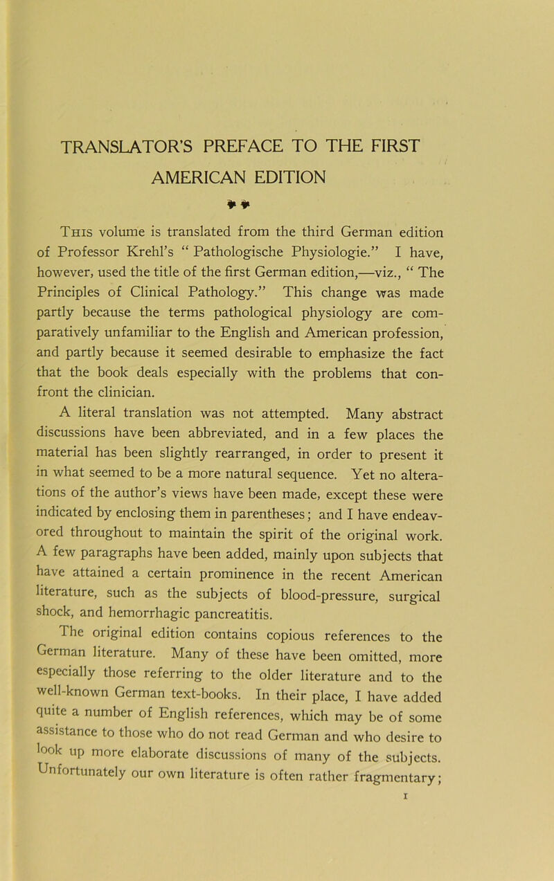 TRANSLATOR’S PREFACE TO THE FIRST AMERICAN EDITION This volume is translated from the third German edition of Professor Krehl’s “ Pathologische Physiologie.” I have, however, used the title of the first German edition,—viz., “ The Principles of Clinical Pathology.” This change was made partly because the terms pathological physiology are com- paratively unfamiliar to the English and American profession, and partly because it seemed desirable to emphasize the fact that the book deals especially with the problems that con- front the clinician. A literal translation was not attempted. Many abstract discussions have been abbreviated, and in a few places the material has been slightly rearranged, in order to present it in what seemed to be a more natural sequence. Yet no altera- tions of the author’s views have been made, except these were indicated by enclosing them in parentheses; and I have endeav- ored throughout to maintain the spirit of the original work. A few paragraphs have been added, mainly upon subjects that have attained a certain prominence in the recent American literature, such as the subjects of blood-pressure, surgical shock, and hemorrhagic pancreatitis. The original edition contains copious references to the German literature. Many of these have been omitted, more especially those referring to the older literature and to the well-known German text-books. In their place, I have added quite a number of English references, wliich may be of some assistance to those who do not read German and who desire to look up more elaborate discussions of many of the subjects. Unfortunately our own literature is often rather fragmentary;