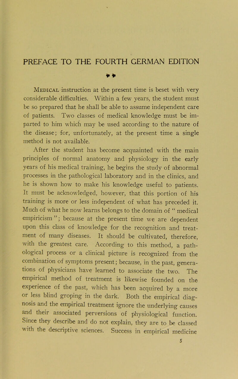 ¥¥ Medical instruction at the present time is beset with very considerable difficulties. Within a few years, the Student must be so prepared that he shall be able to assume independent care of patients. Two classes of medical knowledge must be im- parted to him which may be used according to the nature of the disease; for, unfortnnately, at the present time a single method is not available. After the Student has become acquainted with the main principles of normal anatomy and physiology in the early years of his medical training, he begins the study of abnormal processes in the pathological laboratory and in the clinics, and he is shown how to make his knowledge useful to patients. It must be acknowledged, however, that this portion of his training is more or less independent of what has preceded it. Much of what he now learns belongs to the domain of “ medical empiricism ”; because at the present time we are dependent upon this dass of knowledge for the recognition and treat- ment of many diseases. It should be cultivated, therefore, with the greatest care. According to this method, a path- ological process or a clinical picture is recognized froni the combination of Symptoms present; because, in the past, genera- tions of physicians have learned to associate the two. The empirical method of treatment is likewise founded on the experience of the past, which has been acquired by a more or less blind groping in the dark. Both the empirical diag- nosis and the empirical treatment ignore the underlying causes and their associated perversions of physiological function. Since they describe and do not explain, they are to be classed with the descriptive Sciences. Success in empirical medicine S