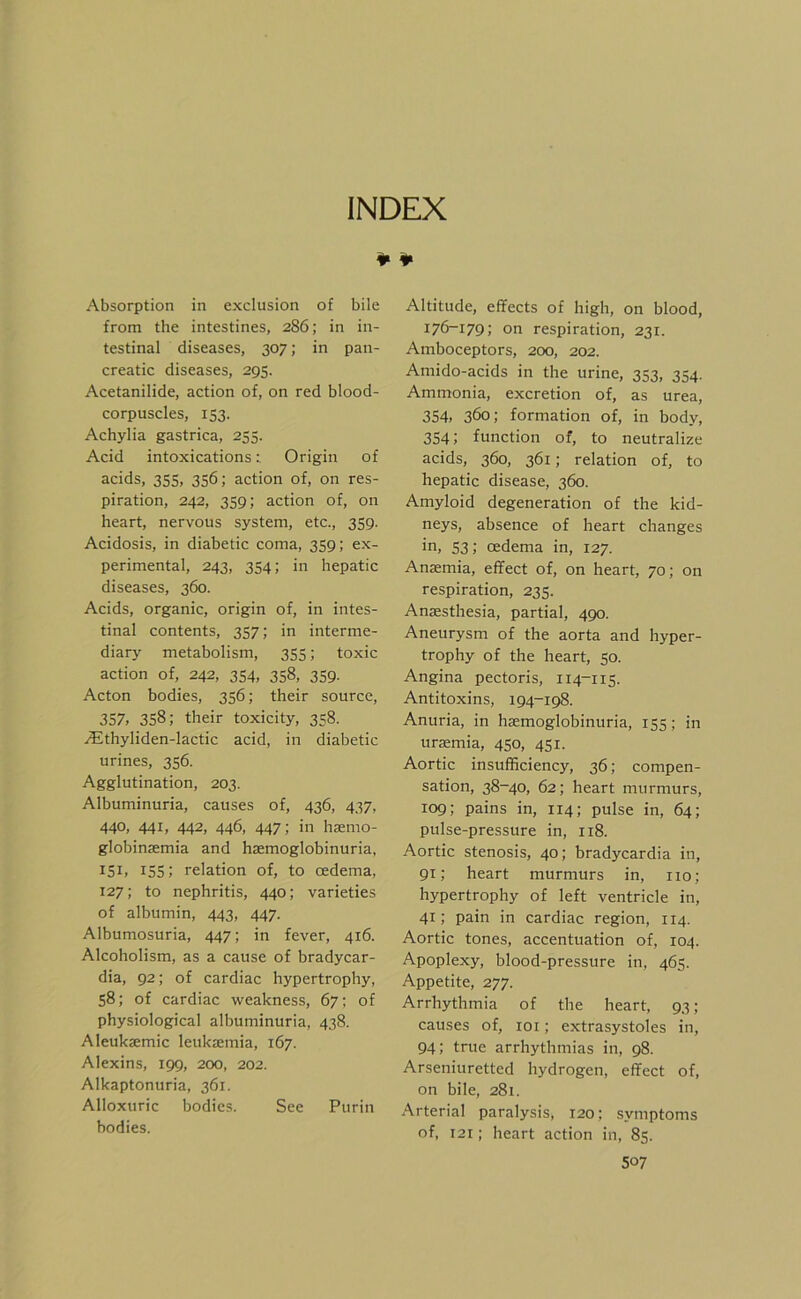 INDEX ¥ ¥ Absorption in exclusion of bile from the intestines, 286; in in- testinal diseases, 307; in pan- creatic diseases, 295. Acetanilide, action of, on red blood- corpuscles, 153. Achylia gastrica, 255. Acid intoxicationsOrigin of acids, 355, 356; action of, on res- piration, 242, 359; action of, on heart, nervous System, etc., 359. Acidosis, in diabetic coma, 359; ex- perimental, 243, 354; in hepatic diseases, 360. Acids, organic, origin of, in intes- tinal Contents, 357; in interme- diary metabolism, 355; toxic action of, 242, 354, 358, 359. Acton bodies, 356; their source, 357. 358; their toxicity, 358. .(Ethyliden-lactic acid, in diabetic urines, 356. Agglutination, 203. Albuminuria, causes of, 436, 437, 440, 441, 442, 446, 447; in hsemo- globinsemia and hsemoglobinuria, 151. 155; relation of, to oedema, 127; to nephritis, 440; varieties of albumin, 443, 447. Albumosuria, 447; in fever, 416. Alcoholism, as a cause of bradycar- dia, 92; of cardiac hypertrophy, 58; of cardiac weakness, 67; of physiological albuminuria, 438. Aleuksemic leuksemia, 167. Alexins, 199, 200, 202. Alkaptonuria, 361. Alloxuric bodies. See Purin bodies. Altitude, effects of high, on blood, 176-179; on respiration, 231. Amboceptors, 200, 202. Amido-acids in the urine, 353, 354. Ammonia, excretion of, as urea, 354. 360; formation of, in body, 354; function of, to neutralize acids, 360, 361; relation of, to hepatic disease, 360. Amyloid degeneration of the kid- neys, absence of heart changes in, 53; oedema in, 127. Anaemia, effect of, on heart, 70; on respiration, 235. Anaesthesia, partial, 490. Aneurysm of the aorta and hyper- trophy of the heart, 50. Angina pectoris, 114-115. Antitoxins, 194-198. Anuria, in haemoglobinuria, 155; in urasmia, 450, 451. Aortic insufficiency, 36; compen- sation, 38-40, 62; heart murmurs, 109; pains in, 114; pulse in, 64; pulse-pressure in, 118. Aortic Stenosis, 40; bradycardia in, 91; heart murmurs in, 110; hypertrophy of left ventricle in, 41; pain in cardiac region, 114. Aortic tones, accentuation of, 104. Apoplexy, blood-pressure in, 465. Appetite, 277. Arrhythmia of the heart, 93; causes of, loi; extrasystoles in, 94; true arrhythmias in, 98. Arseniuretted hydrogen, effect of, on bile, 281. Arterial paralysis, 120; Symptoms of, 121; heart action in, 85.