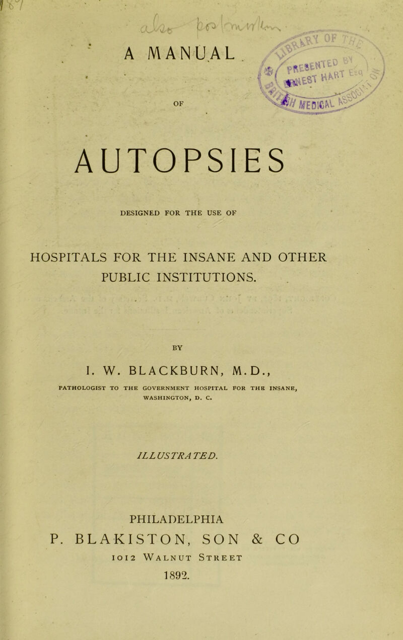 b / AUTOPSIES DESIGNED FOR THE USE OF HOSPITALS FOR THE INSANE AND OTHER PUBLIC INSTITUTIONS. I. W. BLACKBURN, M.D., PATHOLOGIST TO THE GOVERNMENT HOSPITAL FOR THE INSANE, WASHINGTON, D. C. ILLUSTRATED. PHILADELPHIA P. BLAKISTON, SON & CO 1012 Walnut Street 1892.