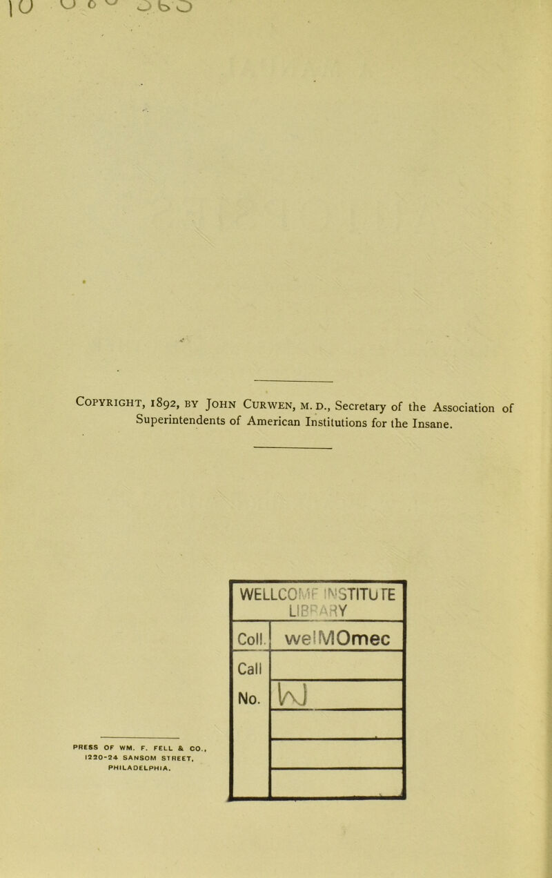 Copyright, 1892, by John Curwen, m. d., Secretary of the Association of Superintendents of American Institutions for the Insane. PRESS OF WM. F. FELL Sl CO., 1220-24 SANSOM STREET. PHILADELPHIA. WELLCOMF INSTITUTE LIBRARY Coll. we'MOmec Call No. K)