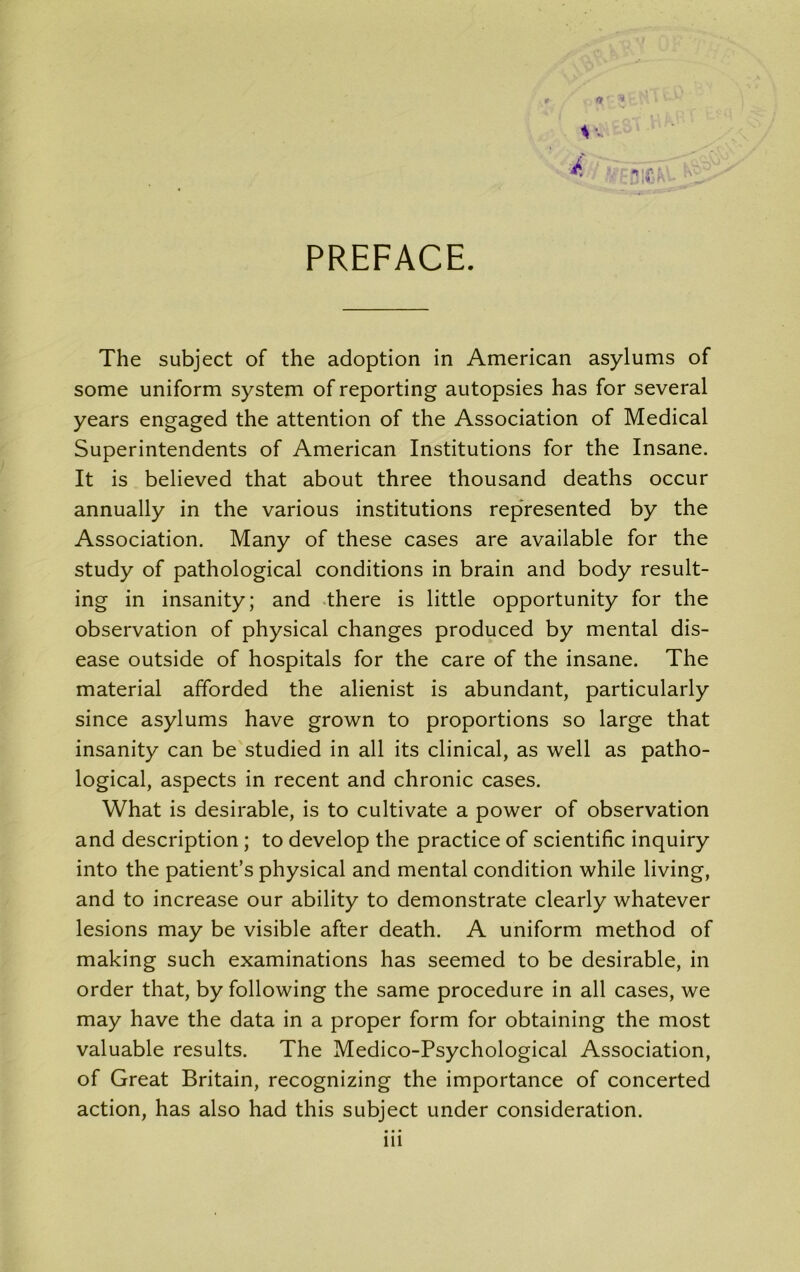 ft tv. PREFACE. The subject of the adoption in American asylums of some uniform system of reporting autopsies has for several years engaged the attention of the Association of Medical Superintendents of American Institutions for the Insane. It is believed that about three thousand deaths occur annually in the various institutions represented by the Association. Many of these cases are available for the study of pathological conditions in brain and body result- ing in insanity; and there is little opportunity for the observation of physical changes produced by mental dis- ease outside of hospitals for the care of the insane. The material afforded the alienist is abundant, particularly since asylums have grown to proportions so large that insanity can be studied in all its clinical, as well as patho- logical, aspects in recent and chronic cases. What is desirable, is to cultivate a power of observation and description ; to develop the practice of scientific inquiry into the patient’s physical and mental condition while living, and to increase our ability to demonstrate clearly whatever lesions may be visible after death. A uniform method of making such examinations has seemed to be desirable, in order that, by following the same procedure in all cases, we may have the data in a proper form for obtaining the most valuable results. The Medico-Psychological Association, of Great Britain, recognizing the importance of concerted action, has also had this subject under consideration. in