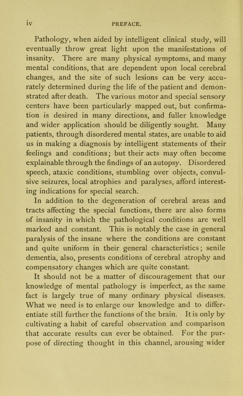 Pathology, when aided by intelligent clinical study, will eventually throw great light upon the manifestations of insanity. There are many physical symptoms, and many mental conditions, that are dependent upon local cerebral changes, and the site of such lesions can be very accu- rately determined during the life of the patient and demon- strated after death. The various motor and special sensory centers have been particularly mapped out, but confirma- tion is desired in many directions, and fuller knowledge and wider application should be diligently sought. Many patients, through disordered mental states, are unable to aid us in making a diagnosis by intelligent statements of their feelings and conditions; but their acts may often become explainable through the findings of an autopsy. Disordered speech, ataxic conditions, stumbling over objects, convul- sive seizures, local atrophies and paralyses, afford interest- ing indications for special search. In addition to the degeneration of cerebral areas and tracts affecting the special functions, there are also forms of insanity in which the pathological conditions are well marked and constant. This is notably the case in general paralysis of the insane where the conditions are constant and quite uniform in their general characteristics; senile dementia, also, presents conditions of cerebral atrophy and compensatory changes which are quite constant. It should not be a matter of discouragement that our knowledge of mental pathology is imperfect, as the same fact is largely true of many ordinary physical diseases. What we need is to enlarge our knowledge and to differ- entiate still further the functions of the brain. It is only by cultivating a habit of careful observation and comparison that accurate results can ever be obtained. For the pur- pose of directing thought in this channel, arousing wider