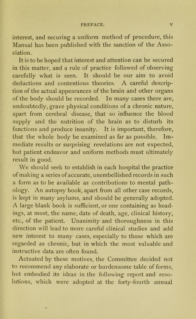 interest, and securing a uniform method of procedure, this Manual has been published with the sanction of the Asso- ciation. It is to be hoped that interest and attention can be secured in this matter, and a rule of practice followed of observing carefully what is seen. It should be our aim to avoid deductions and contentious theories. A careful descrip- tion of the actual appearances of the brain and other organs of the body should be recorded. In many cases there are, undoubtedly, grave physical conditions of a chronic nature, apart from cerebral disease, that so influence the blood supply and the nutrition of the brain as to disturb its functions and produce insanity. It is important, therefore, that the whole body be examined as far as possible. Im- mediate results or surprising revelations are not expected, but patient endeavor and uniform methods must ultimately result in good. We should seek to establish in each hospital the practice of making a series of accurate, unembellished records in such a form as to be available as contributions to mental path- ology. An autopsy book, apart from all other case records, is kept in many asylums, and should be generally adopted. A large blank book is sufficient, or one containing as head- ings, at most, the name, date of death, age, clinical history, etc., of the patient. Unanimity and thoroughness in this direction will lead to more careful clinical studies and add new interest to many cases, especially to those which are regarded as chronic, but in which the most valuable and instructive data are often found. Actuated by these motives, the Committee decided not to recommend any elaborate or burdensome table of forms, but embodied its ideas in the following report and reso- lutions, which were adopted at the forty-fourth annual