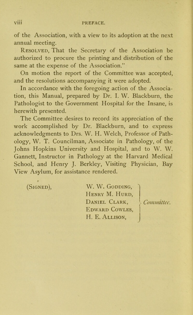 of the Association, with a view to its adoption at the next annual meeting. Resolved, That the Secretary of the Association be authorized to procure the printing and distribution of the same at the expense of the Association.” On motion the report of the Committee was accepted, and the resolutions accompanying it were adopted. In accordance with the foregoing action of the Associa- tion, this Manual, prepared by Dr. I. W. Blackburn, the Pathologist to the Government Hospital for the Insane, is herewith presented. The Committee desires to record its appreciation of the work accomplished by Dr. Blackburn, and to express acknowledgments to Drs. W. H. Welch, Professor of Path- ology, W. T. Councilman, Associate in Pathology, of the Johns Hopkins University and Hospital, and to W. W. Gannett, Instructor in Pathology at the Harvard Medical School, and Henry J. Berkley, Visiting Physician, Bay View Asylum, for assistance rendered. 9 (Signed), W. W. Godding, Henry M. Hurd, Daniel Clark, ' Committee. Edward Cowles, H. E. Allison,