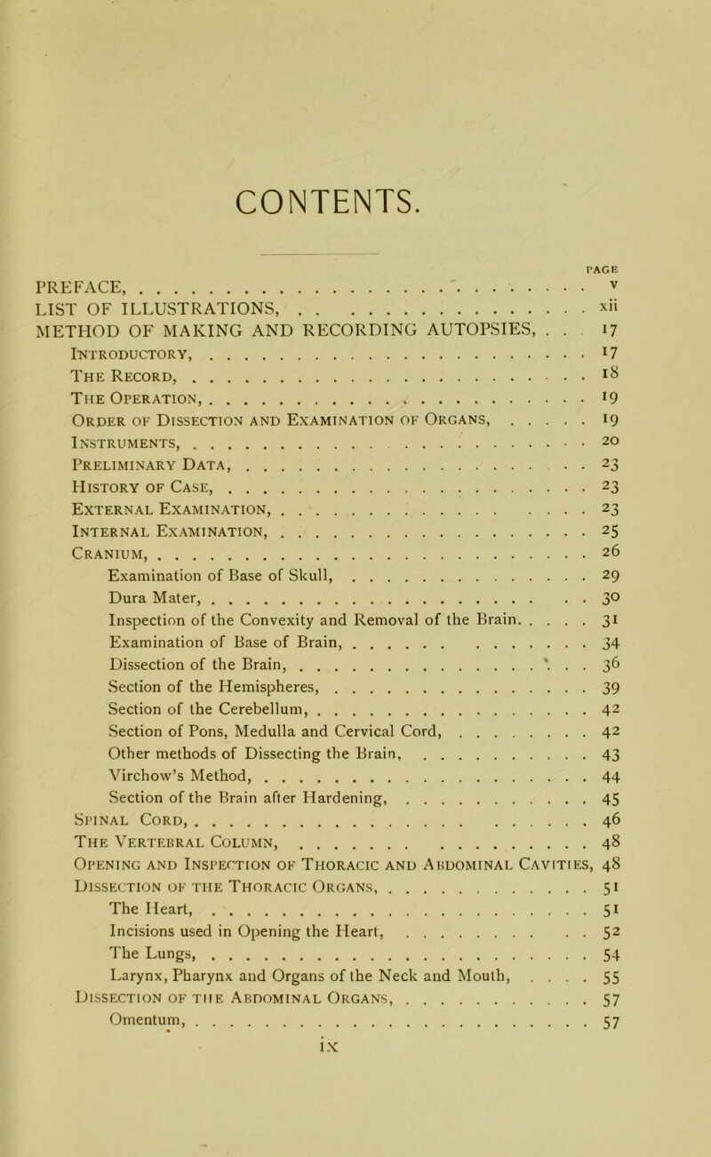 CONTENTS PREFACE, . • ■ LIST OF ILLUSTRATIONS, METHOD OF MAKING AND RECORDING AUTOPSIES, . . Introductory, The Record, The Operation, Order of Dissection and Examination of Organs, . . . . Instruments, Preliminary Data, History of Case, External Examination, Internal Examination, Cranium, Examination of Base of Skull, Dura Mater, Inspection of the Convexity and Removal of the Brain, . . . Examination of Base of Brain, Dissection of the Brain, . Section of the Hemispheres, Section of the Cerebellum, Section of Pons, Medulla and Cervical Cord, Other methods of Dissecting the Brain, Virchow’s Method, Section of the Brain after Hardening, PAGE v . xii 17 . 17 . 18 • 19 • 19 . 20 • 23 • 23 • 23 • 25 . 26 • 29 • 30 • 3i • 34 • 36 • 39 . 42 . 42 • 43 . 44 . 45 Spinal Cord, 46 The Vertebral Column, 48 Opening and Inspection of Thoracic and Abdominal Cavities, 48 Dissection of the Thoracic Organs, 51 The Heart, 51 Incisions used in Opening the Heart, 52 The Lungs, 54 Larynx, Pharynx and Organs of the Neck and Mouth, .... 55 Dissection of the Abdominal Organs, 57 Omentum, 57