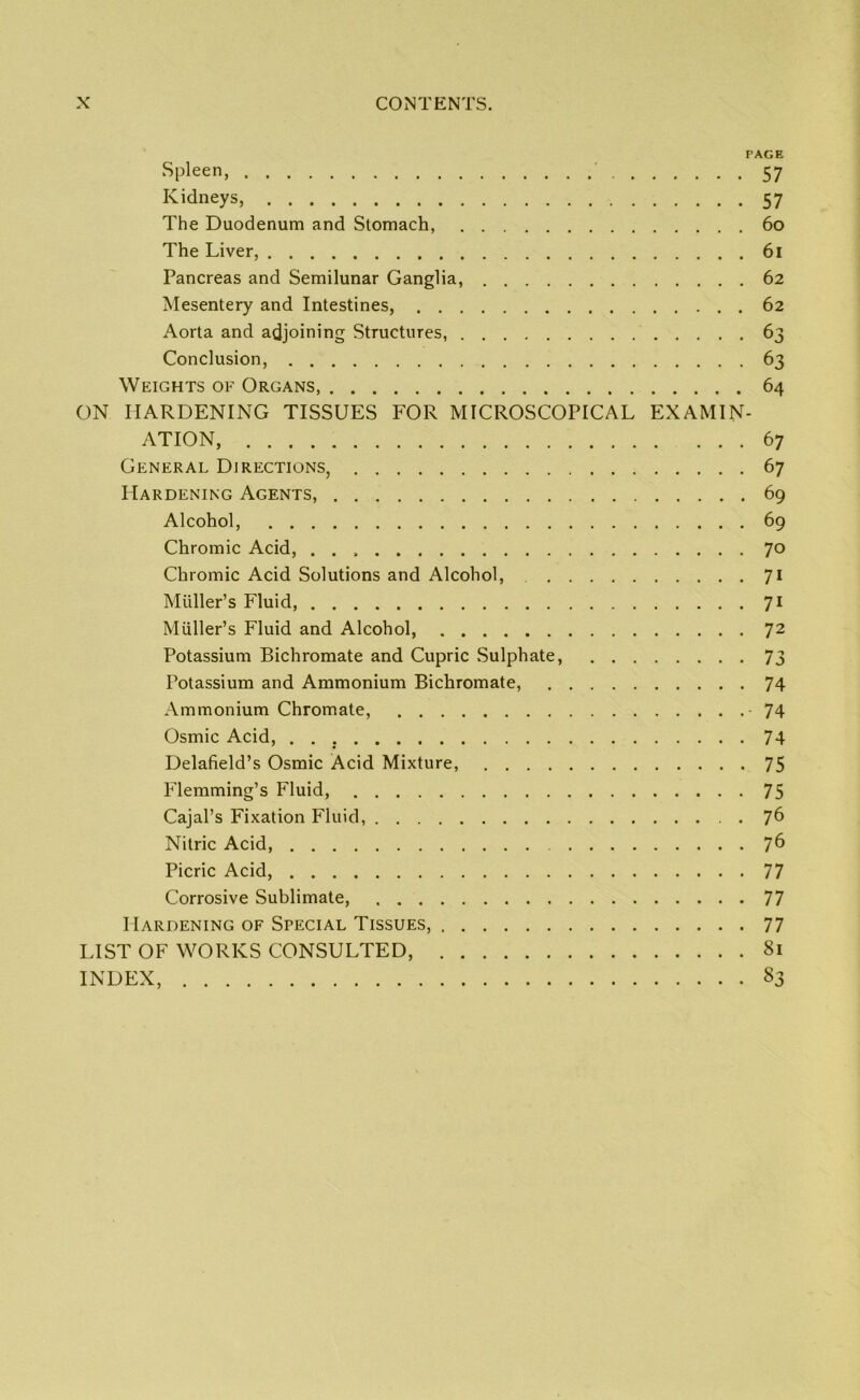 PAGE Spleen, 57 Kidneys, 57 The Duodenum and Stomach, . 60 The Liver, 61 Pancreas and Semilunar Ganglia, 62 Mesentery and Intestines, 62 Aorta and adjoining Structures, 63 Conclusion, 63 Weights of Organs, 64 ON HARDENING TISSUES FOR MICROSCOPICAL EXAMIN- ATION, 67 General Directions, 67 Hardening Agents, 69 Alcohol, 69 Chromic Acid, 70 Chromic Acid Solutions and Alcohol, 71 Muller’s Fluid, 71 Muller’s Fluid and Alcohol, 72 Potassium Bichromate and Cupric .Sulphate, 73 Potassium and Ammonium Bichromate, 74 Ammonium Chromate, -74 Osmic Acid, 74 Delafield’s Osmic Acid Mixture, 75 Flemming’s Fluid, 75 Cajal’s Fixation Fluid, 76 Nitric Acid, 7^ Picric Acid, 77 Corrosive Sublimate, 77 Hardening of Special Tissues, 77 LIST OF WORKS CONSULTED, 81 INDEX, 83