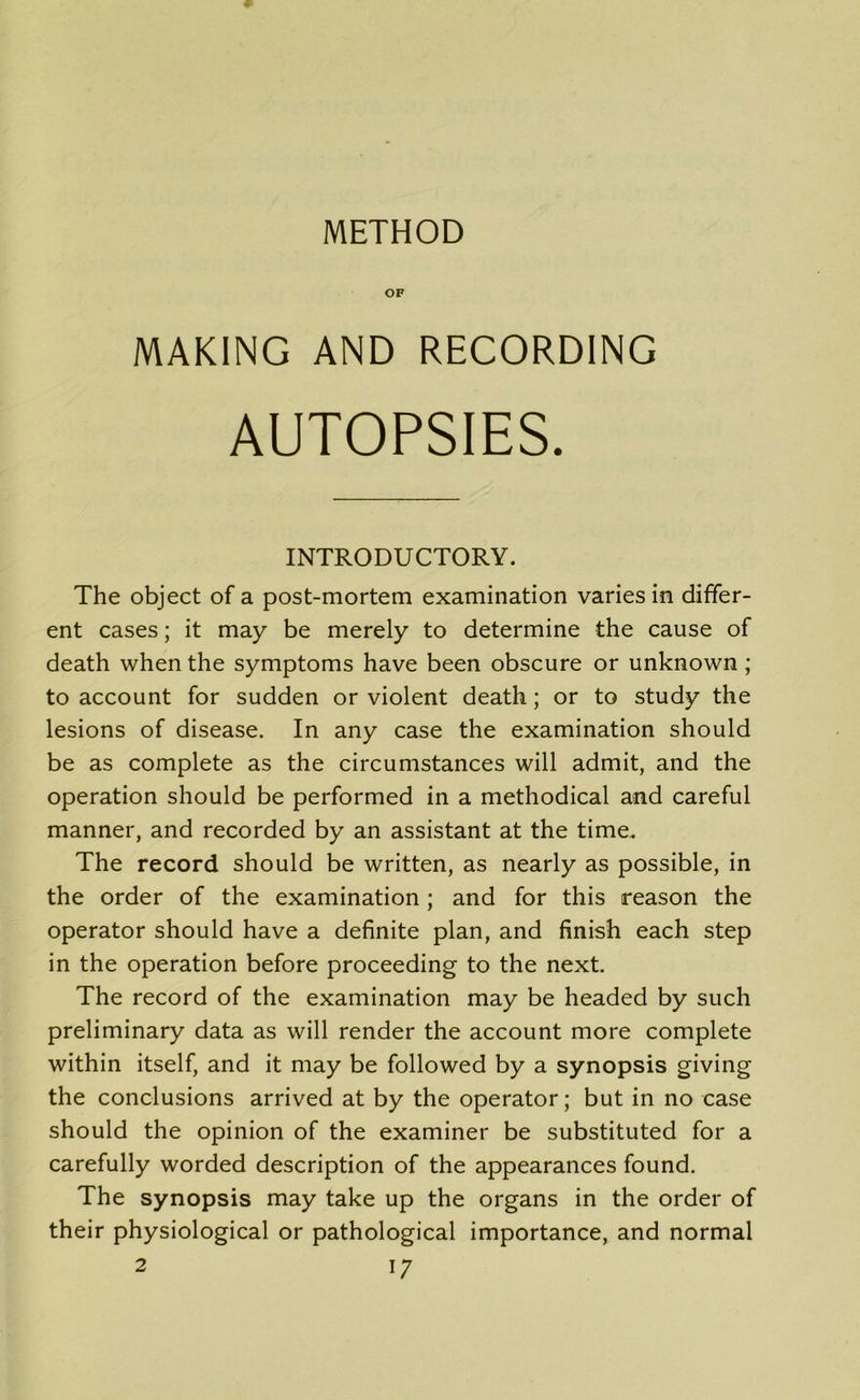 METHOD OF MAKING AND RECORDING AUTOPSIES. INTRODUCTORY. The object of a post-mortem examination varies in differ- ent cases; it may be merely to determine the cause of death when the symptoms have been obscure or unknown ; to account for sudden or violent death; or to study the lesions of disease. In any case the examination should be as complete as the circumstances will admit, and the operation should be performed in a methodical and careful manner, and recorded by an assistant at the time. The record should be written, as nearly as possible, in the order of the examination ; and for this reason the operator should have a definite plan, and finish each step in the operation before proceeding to the next. The record of the examination may be headed by such preliminary data as will render the account more complete within itself, and it may be followed by a synopsis giving the conclusions arrived at by the operator; but in no case should the opinion of the examiner be substituted for a carefully worded description of the appearances found. The synopsis may take up the organs in the order of their physiological or pathological importance, and normal