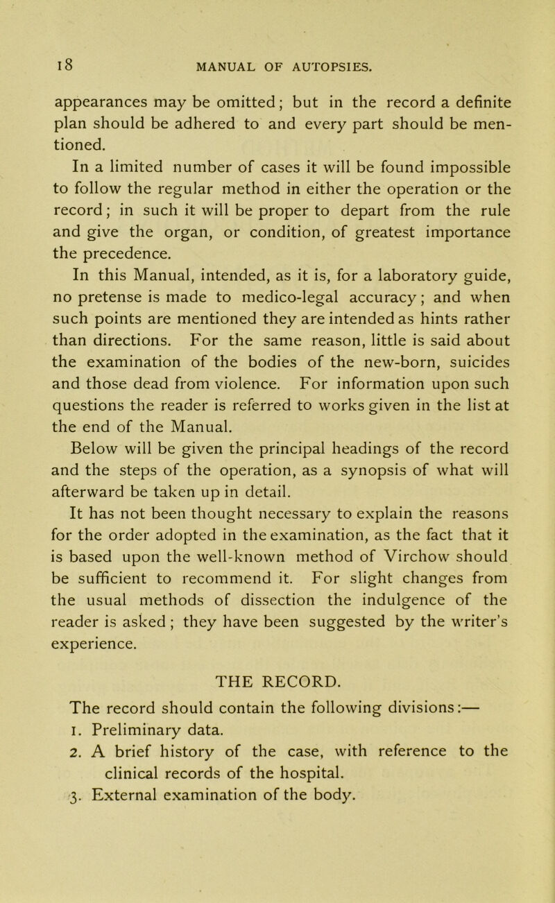 appearances may be omitted; but in the record a definite plan should be adhered to and every part should be men- tioned. In a limited number of cases it will be found impossible to follow the regular method in either the operation or the record; in such it will be proper to depart from the rule and give the organ, or condition, of greatest importance the precedence. In this Manual, intended, as it is, for a laboratory guide, no pretense is made to medico-legal accuracy; and when such points are mentioned they are intended as hints rather than directions. For the same reason, little is said about the examination of the bodies of the new-born, suicides and those dead from violence. For information upon such questions the reader is referred to works given in the list at the end of the Manual. Below will be given the principal headings of the record and the steps of the operation, as a synopsis of what will afterward be taken up in detail. It has not been thought necessary to explain the reasons for the order adopted in the examination, as the fact that it is based upon the well-known method of Virchow should be sufficient to recommend it. For slight changes from the usual methods of dissection the indulgence of the reader is asked ; they have been suggested by the writer’s experience. THE RECORD. The record should contain the following divisions:— 1. Preliminary data. 2. A brief history of the case, with reference to the clinical records of the hospital. 3. External examination of the body.