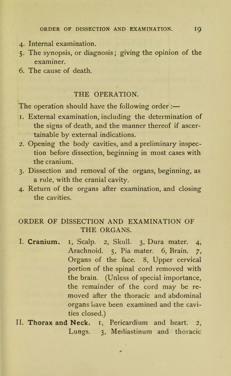 4. Internal examination. 5. The synopsis, or diagnosis; giving the opinion of the examiner. 6. The cause of death. THE OPERATION. The operation should have the following order :— 1. External examination, including the determination of the signs of death, and the manner thereof if ascer- tainable by external indications. 2. Opening the body cavities, and a preliminary inspec- tion before dissection, beginning in most cases with the cranium. 3. Dissection and removal of the organs, beginning, as a rule, with the cranial cavity. 4. Return of the organs after examination, and closing the cavities. ORDER OF DISSECTION AND EXAMINATION OF THE ORGANS. I. Cranium. I, Scalp. 2, Skull. 3, Dura mater. 4, Arachnoid. 5, Pia mater. 6, Brain. 7, Organs of the face. 8, Upper cervical portion of the spinal cord removed with the brain. (Unless of special importance, the remainder of the cord may be re- moved after the thoracic and abdominal organs have been examined and the cavi- ties closed.) II. Thorax and Neck. 1, Pericardium and heart. 2, Lungs. 3, Mediastinum and thoracic