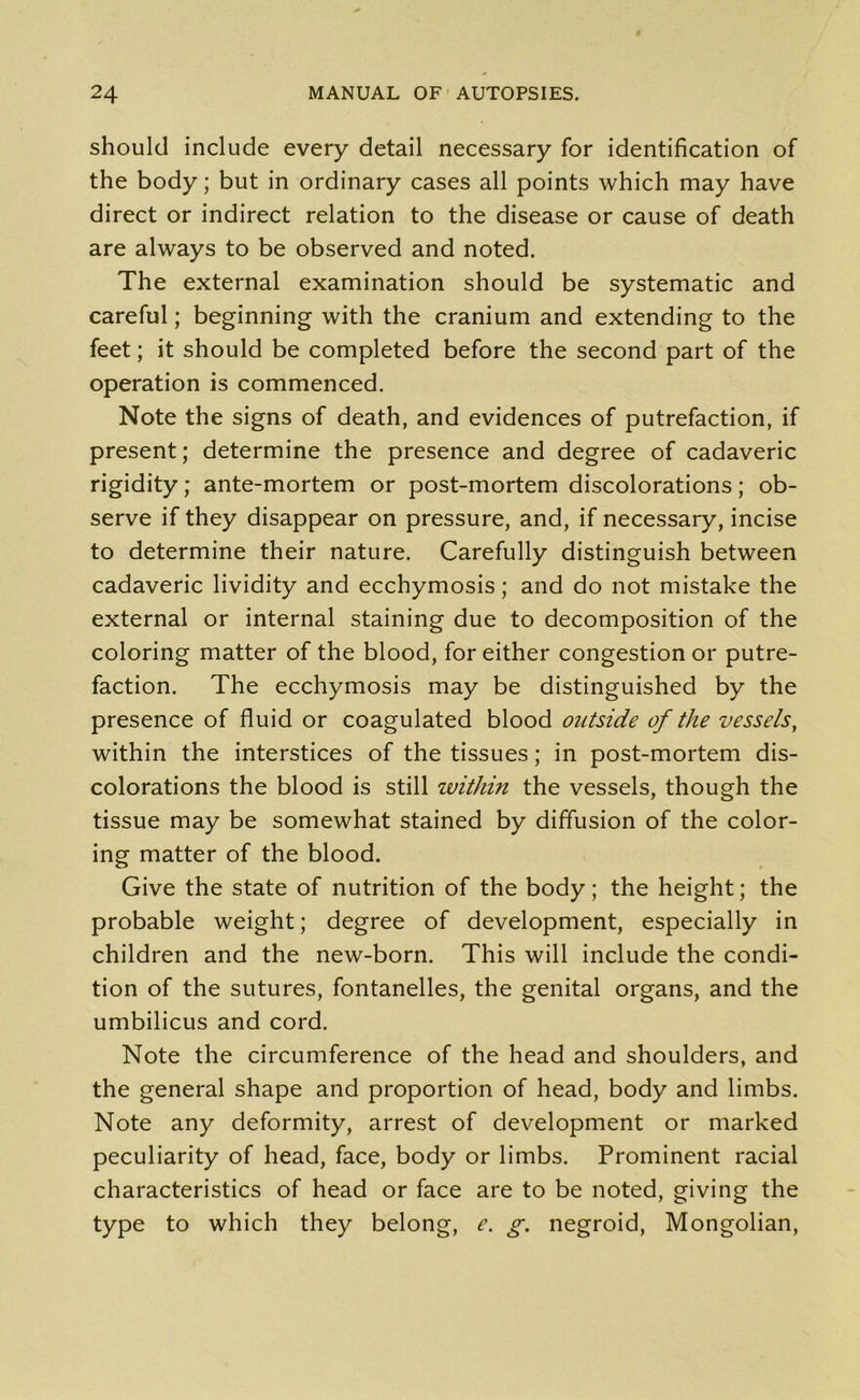should include every detail necessary for identification of the body; but in ordinary cases all points which may have direct or indirect relation to the disease or cause of death are always to be observed and noted. The external examination should be systematic and careful; beginning with the cranium and extending to the feet; it should be completed before the second part of the operation is commenced. Note the signs of death, and evidences of putrefaction, if present; determine the presence and degree of cadaveric rigidity; ante-mortem or post-mortem discolorations; ob- serve if they disappear on pressure, and, if necessary, incise to determine their nature. Carefully distinguish between cadaveric lividity and ecchymosis; and do not mistake the external or internal staining due to decomposition of the coloring matter of the blood, for either congestion or putre- faction. The ecchymosis may be distinguished by the presence of fluid or coagulated blood outside of the vessels, within the interstices of the tissues; in post-mortem dis- colorations the blood is still within the vessels, though the tissue may be somewhat stained by diffusion of the color- ing matter of the blood. Give the state of nutrition of the body; the height; the probable weight; degree of development, especially in children and the new-born. This will include the condi- tion of the sutures, fontanelles, the genital organs, and the umbilicus and cord. Note the circumference of the head and shoulders, and the general shape and proportion of head, body and limbs. Note any deformity, arrest of development or marked peculiarity of head, face, body or limbs. Prominent racial characteristics of head or face are to be noted, giving the type to which they belong, e. g. negroid, Mongolian,