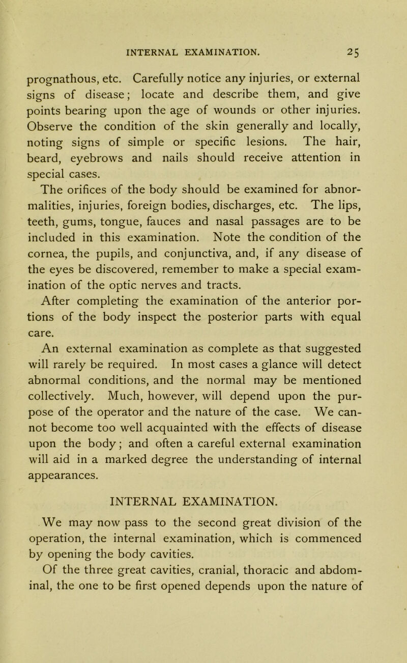 prognathous, etc. Carefully notice any injuries, or external signs of disease; locate and describe them, and give points bearing upon the age of wounds or other injuries. Observe the condition of the skin generally and locally, noting signs of simple or specific lesions. The hair, beard, eyebrows and nails should receive attention in special cases. The orifices of the body should be examined for abnor- malities, injuries, foreign bodies, discharges, etc. The lips, teeth, gums, tongue, fauces and nasal passages are to be included in this examination. Note the condition of the cornea, the pupils, and conjunctiva, and, if any disease of the eyes be discovered, remember to make a special exam- ination of the optic nerves and tracts. After completing the examination of the anterior por- tions of the body inspect the posterior parts with equal care. An external examination as complete as that suggested will rarely be required. In most cases a glance will detect abnormal conditions, and the normal may be mentioned collectively. Much, however, will depend upon the pur- pose of the operator and the nature of the case. We can- not become too well acquainted with the effects of disease upon the body; and often a careful external examination will aid in a marked degree the understanding of internal appearances. INTERNAL EXAMINATION. We may now pass to the second great division of the operation, the internal examination, which is commenced by opening the body cavities. Of the three great cavities, cranial, thoracic and abdom- inal, the one to be first opened depends upon the nature of