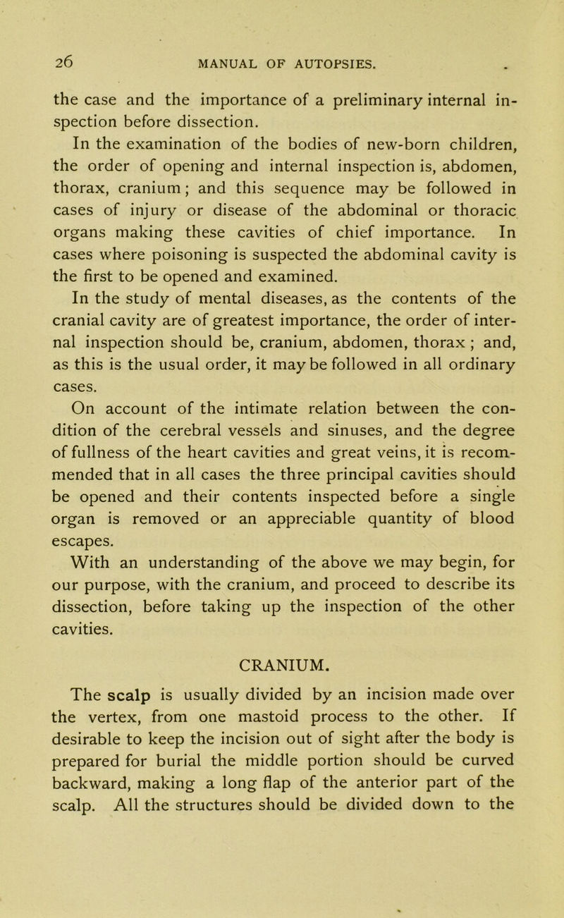 the case and the importance of a preliminary internal in- spection before dissection. In the examination of the bodies of new-born children, the order of opening and internal inspection is, abdomen, thorax, cranium; and this sequence may be followed in cases of injury or disease of the abdominal or thoracic organs making these cavities of chief importance. In cases where poisoning is suspected the abdominal cavity is the first to be opened and examined. In the study of mental diseases, as the contents of the cranial cavity are of greatest importance, the order of inter- nal inspection should be, cranium, abdomen, thorax ; and, as this is the usual order, it maybe followed in all ordinary cases. On account of the intimate relation between the con- dition of the cerebral vessels and sinuses, and the degree of fullness of the heart cavities and great veins, it is recom- mended that in all cases the three principal cavities should be opened and their contents inspected before a single organ is removed or an appreciable quantity of blood escapes. With an understanding of the above we may begin, for our purpose, with the cranium, and proceed to describe its dissection, before taking up the inspection of the other cavities. CRANIUM. The scalp is usually divided by an incision made over the vertex, from one mastoid process to the other. If desirable to keep the incision out of sight after the body is prepared for burial the middle portion should be curved backward, making a long flap of the anterior part of the scalp. All the structures should be divided down to the