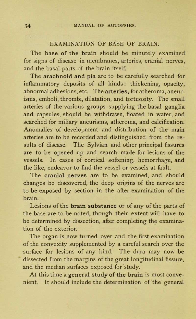 EXAMINATION OF BASE OF BRAIN. The base of the brain should be minutely examined for signs of disease in membranes, arteries, cranial nerves, and the basal parts of the brain itself. The arachnoid and pia are to be carefully searched for inflammatory deposits of all kinds: thickening, opacity, abnormal adhesions, etc. The arteries, for atheroma, aneur- isms, emboli, thrombi, dilatation, and tortuosity. The small arteries of the various groups supplying the basal ganglia and capsules, should be withdrawn, floated in water, and searched for miliary aneurisms, atheroma, and calcification. Anomalies of development and distribution of the main arteries are to be recorded and distinguished from the re- sults of disease. The Sylvian and other principal fissures are to be opened up and search made for lesions of the vessels. In cases of cortical softening, hemorrhage, and the like, endeavor to find the vessel or vessels at fault. The cranial nerves are to be examined, and should changes be discovered, the deep origins of the nerves are to be exposed by section in the after-examination of the brain. Lesions of the brain substance or of any of the parts of the base are to be noted, though their extent will have to be determined by dissection, after completing the examina- tion of the exterior. The organ is now turned over and the first examination of the convexity supplemented by a careful search over the surface for lesions of any kind. The dura may now be dissected from the margins of the great longitudinal fissure, and the median surfaces exposed for study. At this time a general study of the brain is most conve- nient. It should include the determination of the general