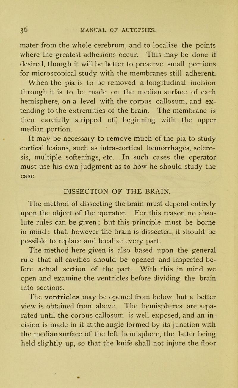 mater from the whole cerebrum, and to localize the points where the greatest adhesions occur. This may be done if desired, though it will be better to preserve small portions for microscopical study with the membranes still adherent. When the pia is to be removed a longitudinal incision through it is to be made on the median surface of each hemisphere, on a level with the corpus callosum, and ex- tending to the extremities of the brain. The membrane is then carefully stripped off, beginning with the upper median portion. It may be necessary to remove much of the pia to study cortical lesions, such as intra-cortical hemorrhages, sclero- sis, multiple softenings, etc. In such cases the operator must use his own judgment as to how he should study the case. DISSECTION OF THE BRAIN. The method of dissecting the brain must depend entirely upon the object of the operator. For this reason no abso- lute rules can be given; but this principle must be borne in mind : that, however the brain is dissected, it should be possible to replace and localize every part. The method here given is also based upon the general rule that all cavities should be opened and inspected be- fore actual section of the part. With this in mind we open and examine the ventricles before dividing the brain into sections. The ventricles may be opened from below, but a better view is obtained from above. The hemispheres are sepa- rated until the corpus callosum is well exposed, and an in- cision is made in it at the angle formed by its junction with the median surface of the left hemisphere, the latter being held slightly up, so that the knife shall not injure the floor