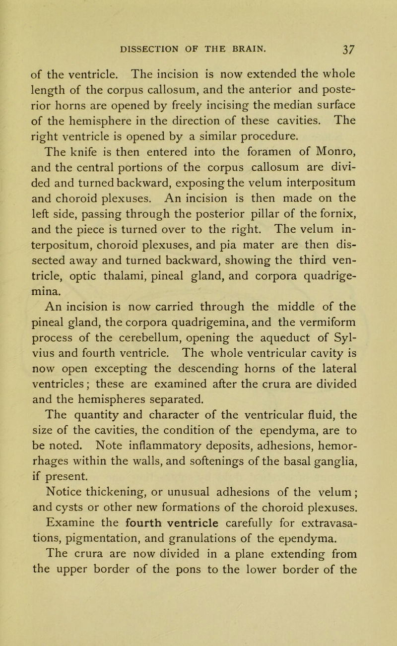 of the ventricle. The incision is now extended the whole length of the corpus callosum, and the anterior and poste- rior horns are opened by freely incising the median surface of the hemisphere in the direction of these cavities. The right ventricle is opened by a similar procedure. The knife is then entered into the foramen of Monro, and the central portions of the corpus callosum are divi- ded and turned backward, exposing the velum interpositum and choroid plexuses. An incision is then made on the left side, passing through the posterior pillar of the fornix, and the piece is turned over to the right. The velum in- terpositum, choroid plexuses, and pia mater are then dis- sected away and turned backward, showing the third ven- tricle, optic thalami, pineal gland, and corpora quadrige- mina. An incision is now carried through the middle of the pineal gland, the corpora quadrigemina, and the vermiform process of the cerebellum, opening the aqueduct of Syl- vius and fourth ventricle. The whole ventricular cavity is now open excepting the descending horns of the lateral ventricles; these are examined after the crura are divided and the hemispheres separated. The quantity and character of the ventricular fluid, the size of the cavities, the condition of the ependyma, are to be noted. Note inflammatory deposits, adhesions, hemor- rhages within the walls, and softenings of the basal ganglia, if present. Notice thickening, or unusual adhesions of the velum; and cysts or other new formations of the choroid plexuses. Examine the fourth ventricle carefully for extravasa- tions, pigmentation, and granulations of the ependyma. The crura are now divided in a plane extending from the upper border of the pons to the lower border of the