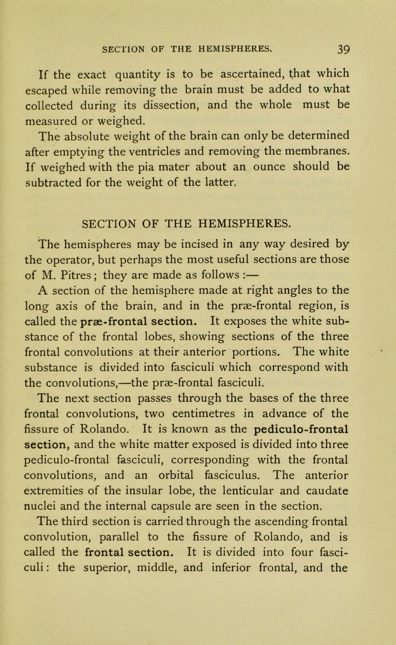 If the exact quantity is to be ascertained, that which escaped while removing the brain must be added to what collected during its dissection, and the whole must be measured or weighed. The absolute weight of the brain can only be determined after emptying the ventricles and removing the membranes. If weighed with the pia mater about an ounce should be subtracted for the weight of the latter. SECTION OF THE HEMISPHERES. The hemispheres may be incised in any way desired by the operator, but perhaps the most useful sections are those of M. Pitres; they are made as follows :— A section of the hemisphere made at right angles to the long axis of the brain, and in the prae-frontal region, is called the prae-frontal section. It exposes the white sub- stance of the frontal lobes, showing sections of the three frontal convolutions at their anterior portions. The white substance is divided into fasciculi which correspond with the convolutions,—the prae-frontal fasciculi. The next section passes through the bases of the three frontal convolutions, two centimetres in advance of the fissure of Rolando. It is known as the pediculo-frontal section, and the white matter exposed is divided into three pediculo-frontal fasciculi, corresponding with the frontal convolutions, and an orbital fasciculus. The anterior extremities of the insular lobe, the lenticular and caudate nuclei and the internal capsule are seen in the section. The third section is carried through the ascending frontal convolution, parallel to the fissure of Rolando, and is called the frontal section. It is divided into four fasci- culi : the superior, middle, and inferior frontal, and the