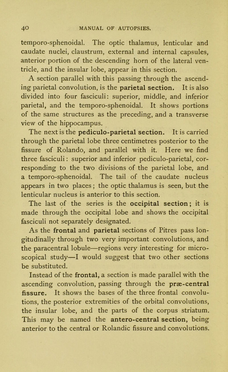 temporo-sphenoidal. The optic thalamus, lenticular and caudate nuclei, claustrum, external and internal capsules, anterior portion of the descending horn of the lateral ven- tricle, and the insular lobe, appear in this section. A section parallel with this passing through the ascend- ing parietal convolution, is the parietal section. It is also divided into four fasciculi: superior, middle, and inferior parietal, and the temporo-sphenoidal. It shows portions of the same structures as the preceding, and a transverse view of the hippocampus. The next is the pediculo-parietal section. It is carried through the parietal lobe three centimetres posterior to the fissure of Rolando, and parallel with it. Here we find three fasciculi: superior and inferior pediculo-parietal, cor- responding to the two divisions of the parietal lobe, and a temporo-sphenoidal. The tail of the caudate nucleus appears in two places; the optic thalamus is seen, but the lenticular nucleus is anterior to this section. The last of the series is the occipital section; it is made through the occipital lobe and shows the occipital fasciculi not separately designated. As the frontal and parietal sections of Pitres pass lon- gitudinally through two very important convolutions, and the paracentral lobule—regions very interesting for micro- scopical study—I would suggest that two other sections be substituted. Instead of the frontal, a section is made parallel with the ascending convolution, passing through the prae-central fissure. It shows the bases of the three frontal convolu- tions, the posterior extremities of the orbital convolutions, the insular lobe, and the parts of the corpus striatum. This may be named the antero-central section, being anterior to the central or Rolandic fissure and convolutions.