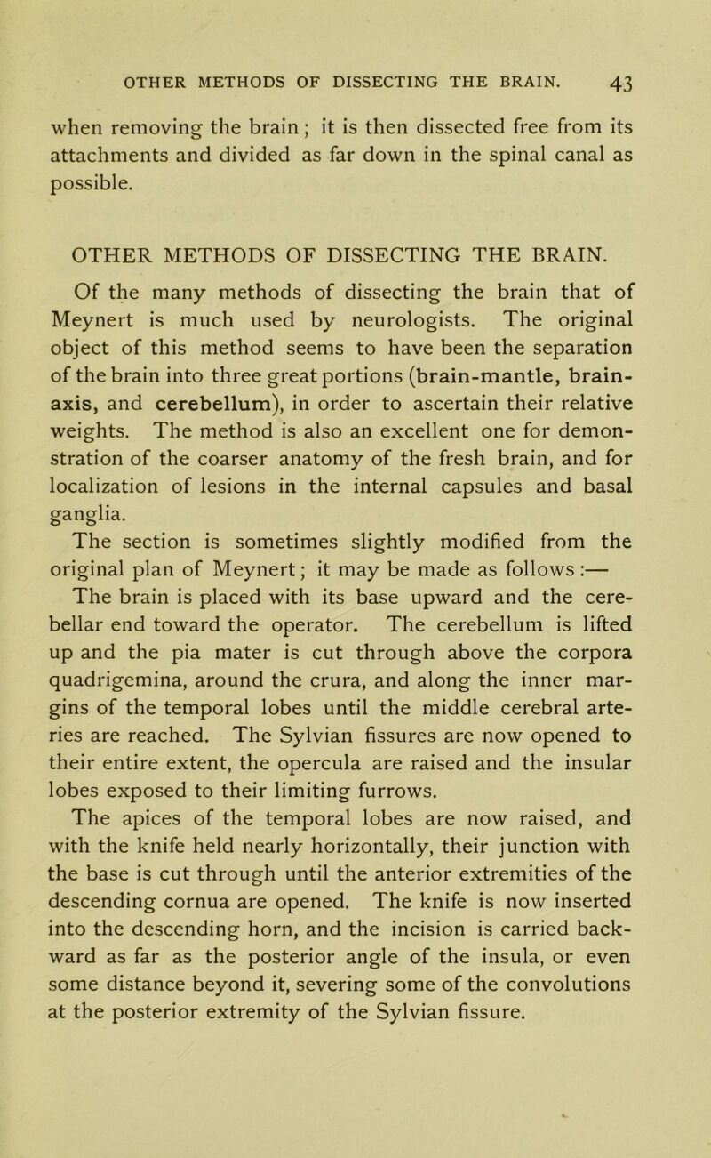 when removing the brain ; it is then dissected free from its attachments and divided as far down in the spinal canal as possible. OTHER METHODS OF DISSECTING THE BRAIN. Of the many methods of dissecting the brain that of Meynert is much used by neurologists. The original object of this method seems to have been the separation of the brain into three great portions (brain-mantle, brain- axis, and cerebellum), in order to ascertain their relative weights. The method is also an excellent one for demon- stration of the coarser anatomy of the fresh brain, and for localization of lesions in the internal capsules and basal ganglia. The section is sometimes slightly modified from the original plan of Meynert; it may be made as follows :— The brain is placed with its base upward and the cere- bellar end toward the operator. The cerebellum is lifted up and the pia mater is cut through above the corpora quadrigemina, around the crura, and along the inner mar- gins of the temporal lobes until the middle cerebral arte- ries are reached. The Sylvian fissures are now opened to their entire extent, the opercula are raised and the insular lobes exposed to their limiting furrows. The apices of the temporal lobes are now raised, and with the knife held nearly horizontally, their junction with the base is cut through until the anterior extremities of the descending cornua are opened. The knife is now inserted into the descending horn, and the incision is carried back- ward as far as the posterior angle of the insula, or even some distance beyond it, severing some of the convolutions at the posterior extremity of the Sylvian fissure.
