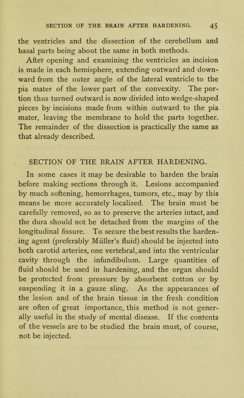 the ventricles and the dissection of the cerebellum and basal parts being about the same in both methods. After opening and examining the ventricles an incision is made in each hemisphere, extending outward and down- ward from the outer angle of the lateral ventricle to the pia mater of the lower part of the convexity. The por- tion thus turned outward is now divided into wedge-shaped pieces by incisions made from within outward to the pia mater, leaving the membrane to hold the parts together. The remainder of the dissection is practically the same as that already described. SECTION OF THE BRAIN AFTER HARDENING. In some cases it may be desirable to harden the brain before making sections through it. Lesions accompanied by much softening, hemorrhages, tumors, etc., may by this means be more accurately localized. The brain must be carefully removed, so as to preserve the arteries intact, and the dura should not be detached from the margins of the longitudinal fissure. To secure the best results the harden- ing agent (preferably Muller’s fluid) should be injected into both carotid arteries, one vertebral, and into the ventricular cavity through the infundibulum. Large quantities of fluid should be used in hardening, and the organ should be protected from pressure by absorbent cotton or by suspending it in a gauze sling. As the appearances of the lesion and of the brain tissue in the fresh condition are often of great importance, this method is not gener- ally useful in the study of mental disease. If the contents of the vessels are to be studied the brain must, of course, not be injected.