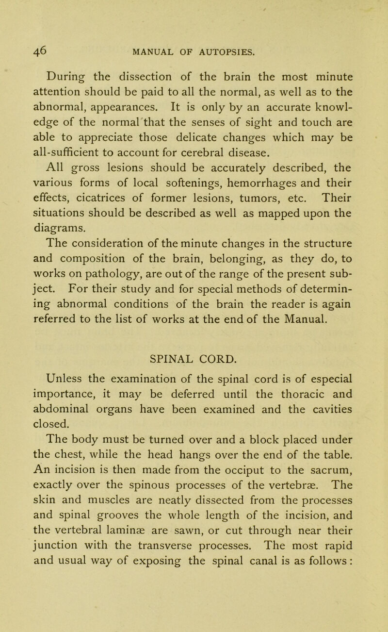 During the dissection of the brain the most minute attention should be paid to all the normal, as well as to the abnormal, appearances. It is only by an accurate knowl- edge of the normal that the senses of sight and touch are able to appreciate those delicate changes which may be all-sufficient to account for cerebral disease. All gross lesions should be accurately described, the various forms of local softenings, hemorrhages and their effects, cicatrices of former lesions, tumors, etc. Their situations should be described as well as mapped upon the diagrams. The consideration of the minute changes in the structure and composition of the brain, belonging, as they do, to works on pathology, are out of the range of the present sub- ject. For their study and for special methods of determin- ing abnormal conditions of the brain the reader is again referred to the list of works at the end of the Manual. SPINAL CORD. Unless the examination of the spinal cord is of especial importance, it may be deferred until the thoracic and abdominal organs have been examined and the cavities closed. The body must be turned over and a block placed under the chest, while the head hangs over the end of the table. An incision is then made from the occiput to the sacrum, exactly over the spinous processes of the vertebrae. The skin and muscles are neatly dissected from the processes and spinal grooves the whole length of the incision, and the vertebral laminae are sawn, or cut through near their junction with the transverse processes. The most rapid and usual way of exposing the spinal canal is as follows: