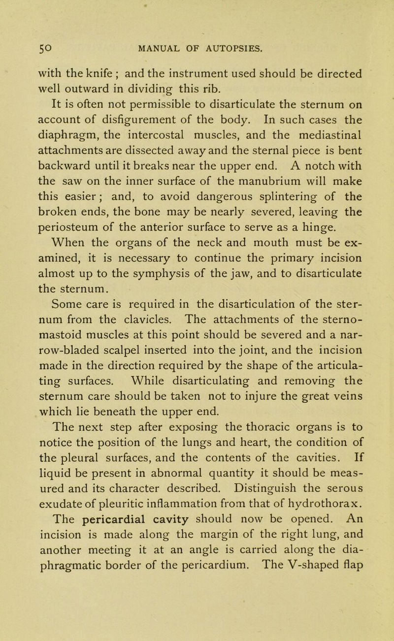 with the knife ; and the instrument used should be directed well outward in dividing this rib. It is often not permissible to disarticulate the sternum on account of disfigurement of the body. In such cases the diaphragm, the intercostal muscles, and the mediastinal attachments are dissected away and the sternal piece is bent backward until it breaks near the upper end. A notch with the saw on the inner surface of the manubrium will make this easier; and, to avoid dangerous splintering of the broken ends, the bone may be nearly severed, leaving the periosteum of the anterior surface to serve as a hinge. When the organs of the neck and mouth must be ex- amined, it is necessary to continue the primary incision almost up to the symphysis of the jaw, and to disarticulate the sternum. Some care is required in the disarticulation of the ster- num from the clavicles. The attachments of the sterno- mastoid muscles at this point should be severed and a nar- row-bladed scalpel inserted into the joint, and the incision made in the direction required by the shape of the articula- ting surfaces. While disarticulating and removing the sternum care should be taken not to injure the great veins which lie beneath the upper end. The next step after exposing the thoracic organs is to notice the position of the lungs and heart, the condition of the pleural surfaces, and the contents of the cavities. If liquid be present in abnormal quantity it should be meas- ured and its character described. Distinguish the serous exudate of pleuritic inflammation from that of hydrothorax. The pericardial cavity should now be opened. An incision is made along the margin of the right lung, and another meeting it at an angle is carried along the dia- phragmatic border of the pericardium. The V-shaped flap