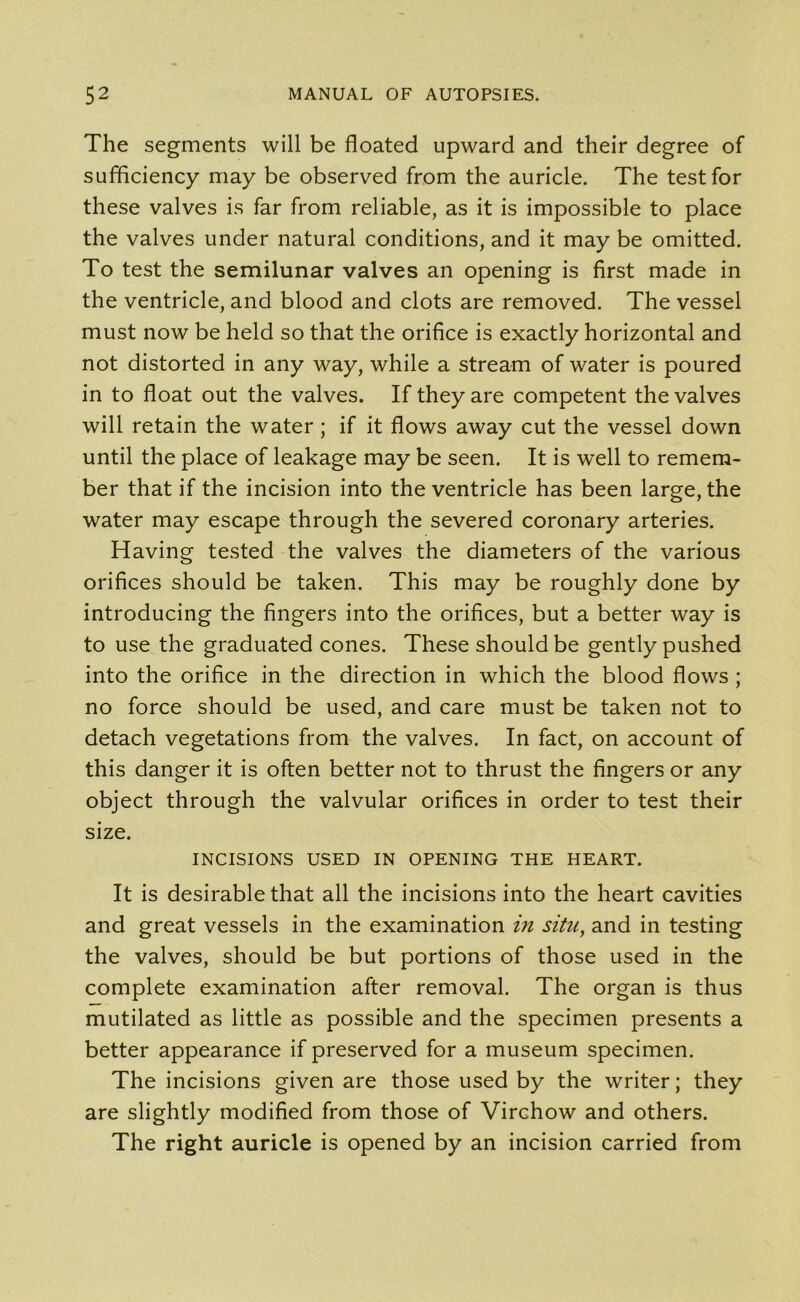 The segments will be floated upward and their degree of sufficiency may be observed from the auricle. The test for these valves is far from reliable, as it is impossible to place the valves under natural conditions, and it may be omitted. To test the semilunar valves an opening is first made in the ventricle, and blood and clots are removed. The vessel must now be held so that the orifice is exactly horizontal and not distorted in any way, while a stream of water is poured in to float out the valves. If they are competent the valves will retain the water; if it flows away cut the vessel down until the place of leakage may be seen. It is well to remem- ber that if the incision into the ventricle has been large, the water may escape through the severed coronary arteries. Having tested the valves the diameters of the various orifices should be taken. This may be roughly done by introducing the fingers into the orifices, but a better way is to use the graduated cones. These should be gently pushed into the orifice in the direction in which the blood flows ; no force should be used, and care must be taken not to detach vegetations from the valves. In fact, on account of this danger it is often better not to thrust the fingers or any object through the valvular orifices in order to test their size. INCISIONS USED IN OPENING THE HEART. It is desirable that all the incisions into the heart cavities and great vessels in the examination in situ, and in testing the valves, should be but portions of those used in the complete examination after removal. The organ is thus mutilated as little as possible and the specimen presents a better appearance if preserved for a museum specimen. The incisions given are those used by the writer; they are slightly modified from those of Virchow and others. The right auricle is opened by an incision carried from