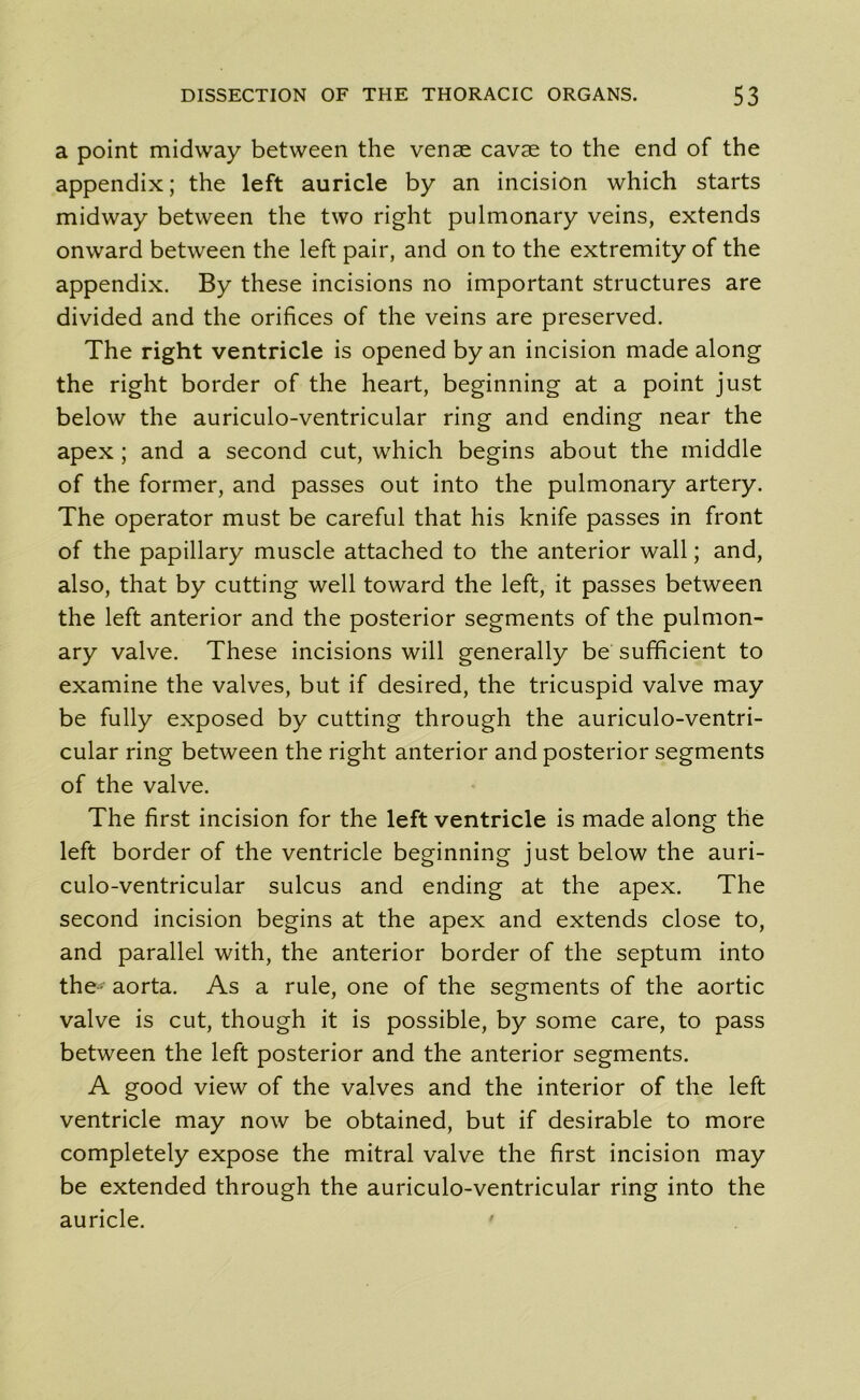 a point midway between the venae cavae to the end of the appendix; the left auricle by an incision which starts midway between the two right pulmonary veins, extends onward between the left pair, and on to the extremity of the appendix. By these incisions no important structures are divided and the orifices of the veins are preserved. The right ventricle is opened by an incision made along the right border of the heart, beginning at a point just below the auriculo-ventricular ring and ending near the apex ; and a second cut, which begins about the middle of the former, and passes out into the pulmonary artery. The operator must be careful that his knife passes in front of the papillary muscle attached to the anterior wall; and, also, that by cutting well toward the left, it passes between the left anterior and the posterior segments of the pulmon- ary valve. These incisions will generally be sufficient to examine the valves, but if desired, the tricuspid valve may be fully exposed by cutting through the auriculo-ventri- cular ring between the right anterior and posterior segments of the valve. The first incision for the left ventricle is made along the left border of the ventricle beginning just below the auri- culo-ventricular sulcus and ending at the apex. The second incision begins at the apex and extends close to, and parallel with, the anterior border of the septum into the- aorta. As a rule, one of the segments of the aortic valve is cut, though it is possible, by some care, to pass between the left posterior and the anterior segments. A good view of the valves and the interior of the left ventricle may now be obtained, but if desirable to more completely expose the mitral valve the first incision may be extended through the auriculo-ventricular ring into the auricle.