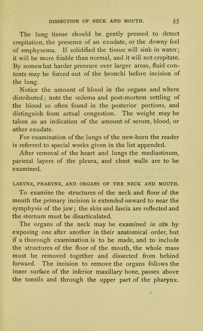 The lung tissue should be gently pressed to detect crepitation, the presence of an exudate, or the downy feel of emphysema. If solidified the tissue will sink in water; it will be more friable than normal, and it will not crepitate. By somewhat harder pressure over larger areas, fluid con- tents may be forced out of the bronchi before incision of the lung. Notice the amount of blood in the organs and where distributed; note the oedema and post-mortem settling of the blood so often found in the posterior portions, and distinguish from actual congestion. The weight may be taken as an indication of the amount of serum, blood, or other exudate. For examination of the lungs of the new-born the reader is referred to special works given in the list appended. After removal of the heart and lungs the mediastinum, parietal layers of the pleura, and chest walls are to be examined. LARYNX, PHARYNX, AND ORGANS OF THE NECK AND MOUTH. To examine the structures of the neck and floor of the mouth the primary incision is extended onward to near the symphysis of the jaw; the skin and fascia are reflected and the sternum must be disarticulated. The organs of the neck may be examined in situ by exposing one after another in their anatomical order, but if a thorough examination is to be made, and to include the structures of the floor of the mouth, the whole mass must be removed together and dissected from behind forward. The incision to remove the organs follows the inner surface of the inferior maxillary bone, passes above the tonsils and through the upper part of the pharynx.