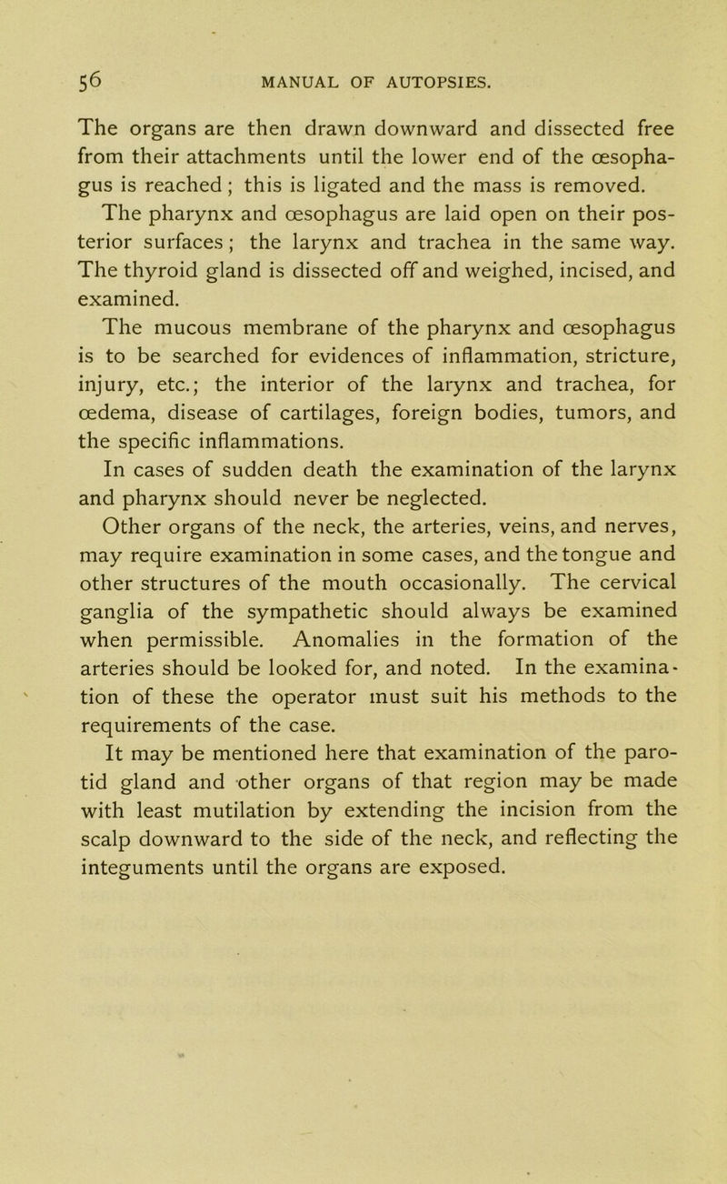 The organs are then drawn downward and dissected free from their attachments until the lower end of the oesopha- gus is reached; this is ligated and the mass is removed. The pharynx and oesophagus are laid open on their pos- terior surfaces ; the larynx and trachea in the same way. The thyroid gland is dissected off and weighed, incised, and examined. The mucous membrane of the pharynx and oesophagus is to be searched for evidences of inflammation, stricture, injury, etc.; the interior of the larynx and trachea, for oedema, disease of cartilages, foreign bodies, tumors, and the specific inflammations. In cases of sudden death the examination of the larynx and pharynx should never be neglected. Other organs of the neck, the arteries, veins, and nerves, may require examination in some cases, and the tongue and other structures of the mouth occasionally. The cervical ganglia of the sympathetic should always be examined when permissible. Anomalies in the formation of the arteries should be looked for, and noted. In the examina- tion of these the operator must suit his methods to the requirements of the case. It may be mentioned here that examination of the paro- tid gland and other organs of that region may be made with least mutilation by extending the incision from the scalp downward to the side of the neck, and reflecting the integuments until the organs are exposed.