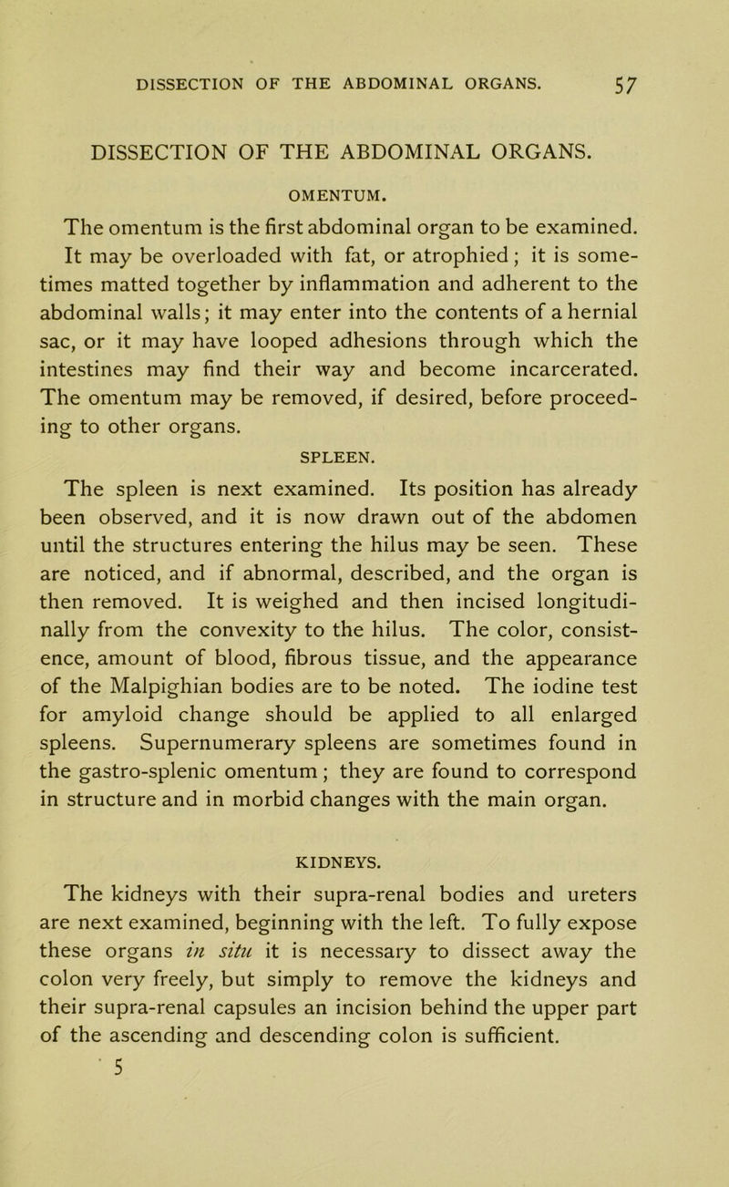 DISSECTION OF THE ABDOMINAL ORGANS. OMENTUM. The omentum is the first abdominal organ to be examined. It may be overloaded with fat, or atrophied; it is some- times matted together by inflammation and adherent to the abdominal walls; it may enter into the contents of a hernial sac, or it may have looped adhesions through which the intestines may find their way and become incarcerated. The omentum may be removed, if desired, before proceed- ing to other organs. SPLEEN. The spleen is next examined. Its position has already been observed, and it is now drawn out of the abdomen until the structures entering the hilus may be seen. These are noticed, and if abnormal, described, and the organ is then removed. It is weighed and then incised longitudi- nally from the convexity to the hilus. The color, consist- ence, amount of blood, fibrous tissue, and the appearance of the Malpighian bodies are to be noted. The iodine test for amyloid change should be applied to all enlarged spleens. Supernumerary spleens are sometimes found in the gastro-splenic omentum; they are found to correspond in structure and in morbid changes with the main organ. KIDNEYS. The kidneys with their supra-renal bodies and ureters are next examined, beginning with the left. To fully expose these organs in situ it is necessary to dissect away the colon very freely, but simply to remove the kidneys and their supra-renal capsules an incision behind the upper part of the ascending and descending colon is sufficient. • 5