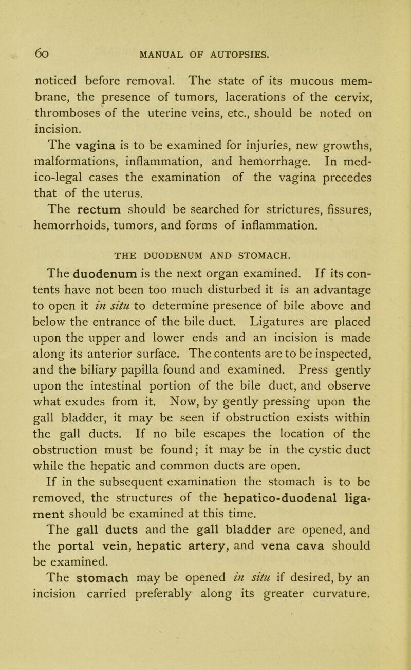 noticed before removal. The state of its mucous mem- brane, the presence of tumors, lacerations of the cervix, thromboses of the uterine veins, etc., should be noted on incision. The vagina is to be examined for injuries, new growths, malformations, inflammation, and hemorrhage. In med- ico-legal cases the examination of the vagina precedes that of the uterus. The rectum should be searched for strictures, fissures, hemorrhoids, tumors, and forms of inflammation. THE DUODENUM AND STOMACH. The duodenum is the next organ examined. If its con- tents have not been too much disturbed it is an advantage to open it in situ to determine presence of bile above and below the entrance of the bile duct. Ligatures are placed upon the upper and lower ends and an incision is made along its anterior surface. The contents are to be inspected, and the biliary papilla found and examined. Press gently upon the intestinal portion of the bile duct, and observe what exudes from it. Now, by gently pressing upon the gall bladder, it may be seen if obstruction exists within the gall ducts. If no bile escapes the location of the obstruction must be found; it maybe in the cystic duct while the hepatic and common ducts are open. If in the subsequent examination the stomach is to be removed, the structures of the hepatico-duodenal liga- ment should be examined at this time. The gall ducts and the gall bladder are opened, and the portal vein, hepatic artery, and vena cava should be examined. The stomach may be opened in situ if desired, by an incision carried preferably along its greater curvature.