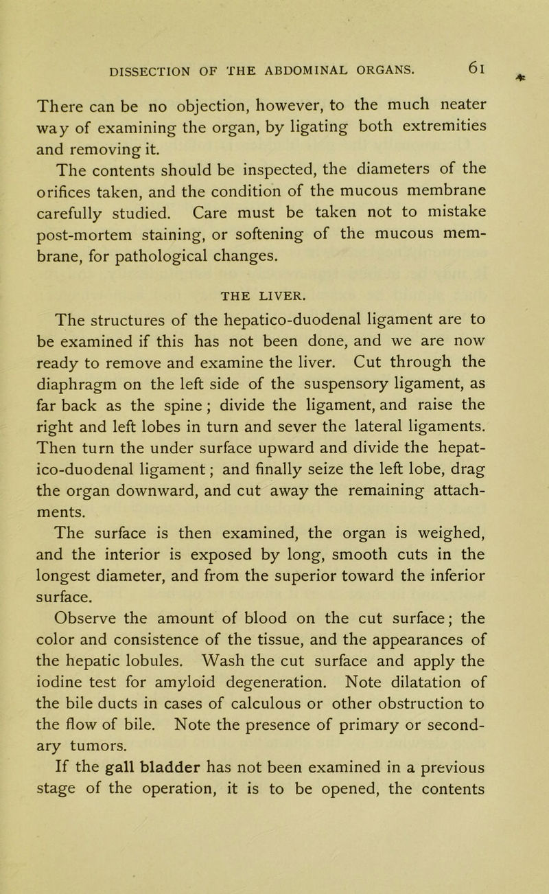 There can be no objection, however, to the much neater way of examining the organ, by ligating both extremities and removing it. The contents should be inspected, the diameters of the orifices taken, and the condition of the mucous membrane carefully studied. Care must be taken not to mistake post-mortem staining, or softening of the mucous mem- brane, for pathological changes. THE LIVER. The structures of the hepatico-duodenal ligament are to be examined if this has not been done, and we are now ready to remove and examine the liver. Cut through the diaphragm on the left side of the suspensory ligament, as far back as the spine; divide the ligament, and raise the right and left lobes in turn and sever the lateral ligaments. Then turn the under surface upward and divide the hepat- ico-duodenal ligament; and finally seize the left lobe, drag the organ downward, and cut away the remaining attach- ments. The surface is then examined, the organ is weighed, and the interior is exposed by long, smooth cuts in the longest diameter, and from the superior toward the inferior surface. Observe the amount of blood on the cut surface; the color and consistence of the tissue, and the appearances of the hepatic lobules. Wash the cut surface and apply the iodine test for amyloid degeneration. Note dilatation of the bile ducts in cases of calculous or other obstruction to the flow of bile. Note the presence of primary or second- ary tumors. If the gall bladder has not been examined in a previous stage of the operation, it is to be opened, the contents