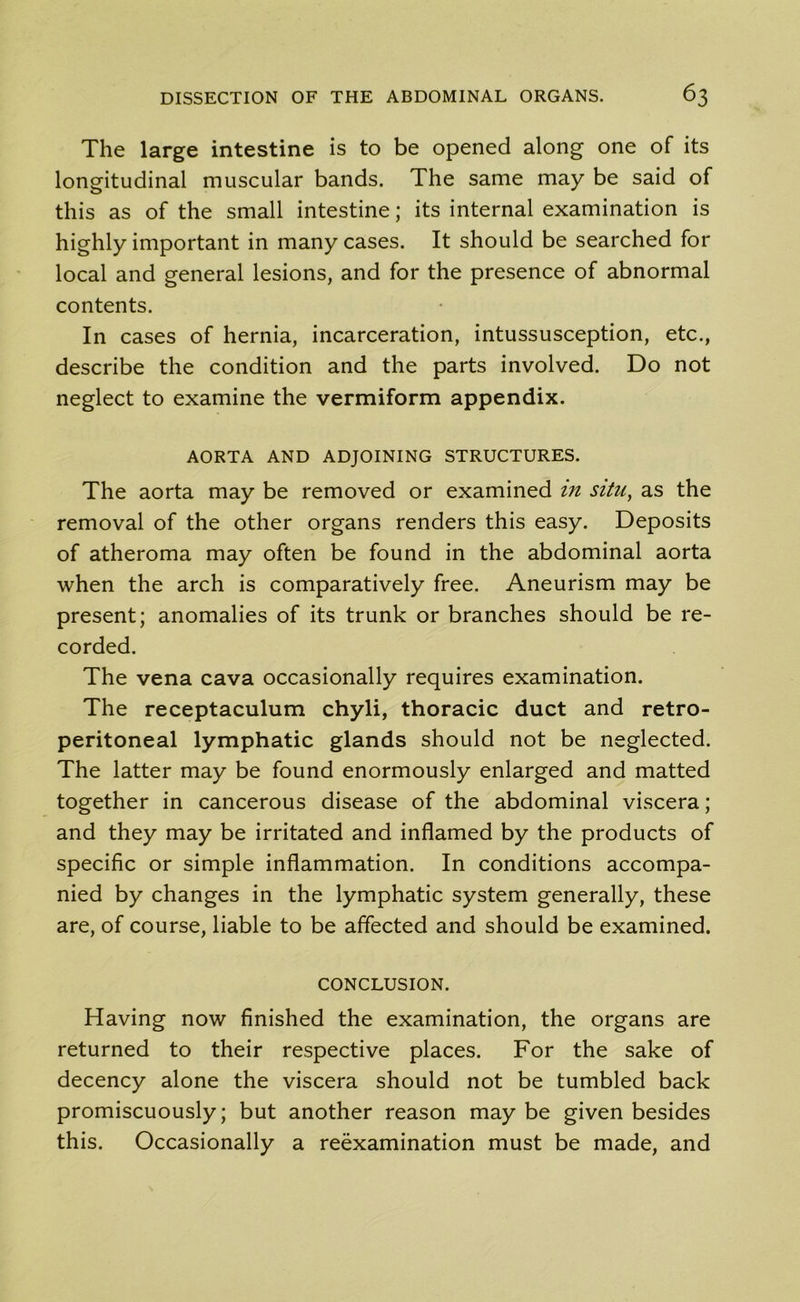 The large intestine is to be opened along one of its longitudinal muscular bands. The same may be said of this as of the small intestine; its internal examination is highly important in many cases. It should be searched for local and general lesions, and for the presence of abnormal contents. In cases of hernia, incarceration, intussusception, etc., describe the condition and the parts involved. Do not neglect to examine the vermiform appendix. AORTA AND ADJOINING STRUCTURES. The aorta may be removed or examined m situ, as the removal of the other organs renders this easy. Deposits of atheroma may often be found in the abdominal aorta when the arch is comparatively free. Aneurism may be present; anomalies of its trunk or branches should be re- corded. The vena cava occasionally requires examination. The receptaculum chyli, thoracic duct and retro- peritoneal lymphatic glands should not be neglected. The latter may be found enormously enlarged and matted together in cancerous disease of the abdominal viscera; and they may be irritated and inflamed by the products of specific or simple inflammation. In conditions accompa- nied by changes in the lymphatic system generally, these are, of course, liable to be affected and should be examined. CONCLUSION. Having now finished the examination, the organs are returned to their respective places. For the sake of decency alone the viscera should not be tumbled back promiscuously; but another reason may be given besides this. Occasionally a reexamination must be made, and