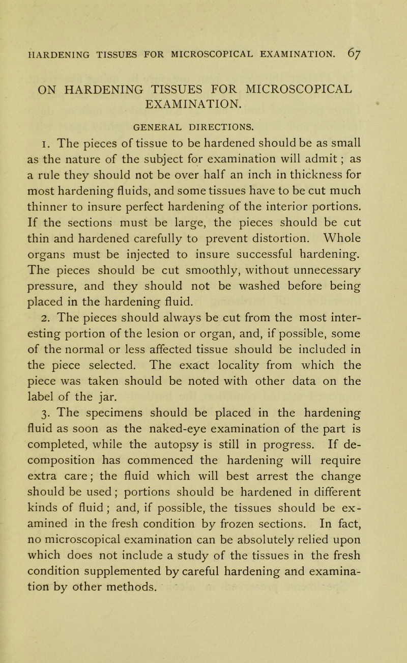 ON HARDENING TISSUES FOR MICROSCOPICAL EXAMINATION. GENERAL DIRECTIONS. 1. The pieces of tissue to be hardened should be as small as the nature of the subject for examination will admit; as a rule they should not be over half an inch in thickness for most hardening fluids, and some tissues have to be cut much thinner to insure perfect hardening of the interior portions. If the sections must be large, the pieces should be cut thin and hardened carefully to prevent distortion. Whole organs must be injected to insure successful hardening. The pieces should be cut smoothly, without unnecessary pressure, and they should not be washed before being placed in the hardening fluid. 2. The pieces should always be cut from the most inter- esting portion of the lesion or organ, and, if possible, some of the normal or less affected tissue should be included in the piece selected. The exact locality from which the piece was taken should be noted with other data on the label of the jar. 3. The specimens should be placed in the hardening fluid as soon as the naked-eye examination of the part is completed, while the autopsy is still in progress. If de- composition has commenced the hardening will require extra care; the fluid which will best arrest the change should be used; portions should be hardened in different kinds of fluid ; and, if possible, the tissues should be ex- amined in the fresh condition by frozen sections. In fact, no microscopical examination can be absolutely relied upon which does not include a study of the tissues in the fresh condition supplemented by careful hardening and examina- tion by other methods.