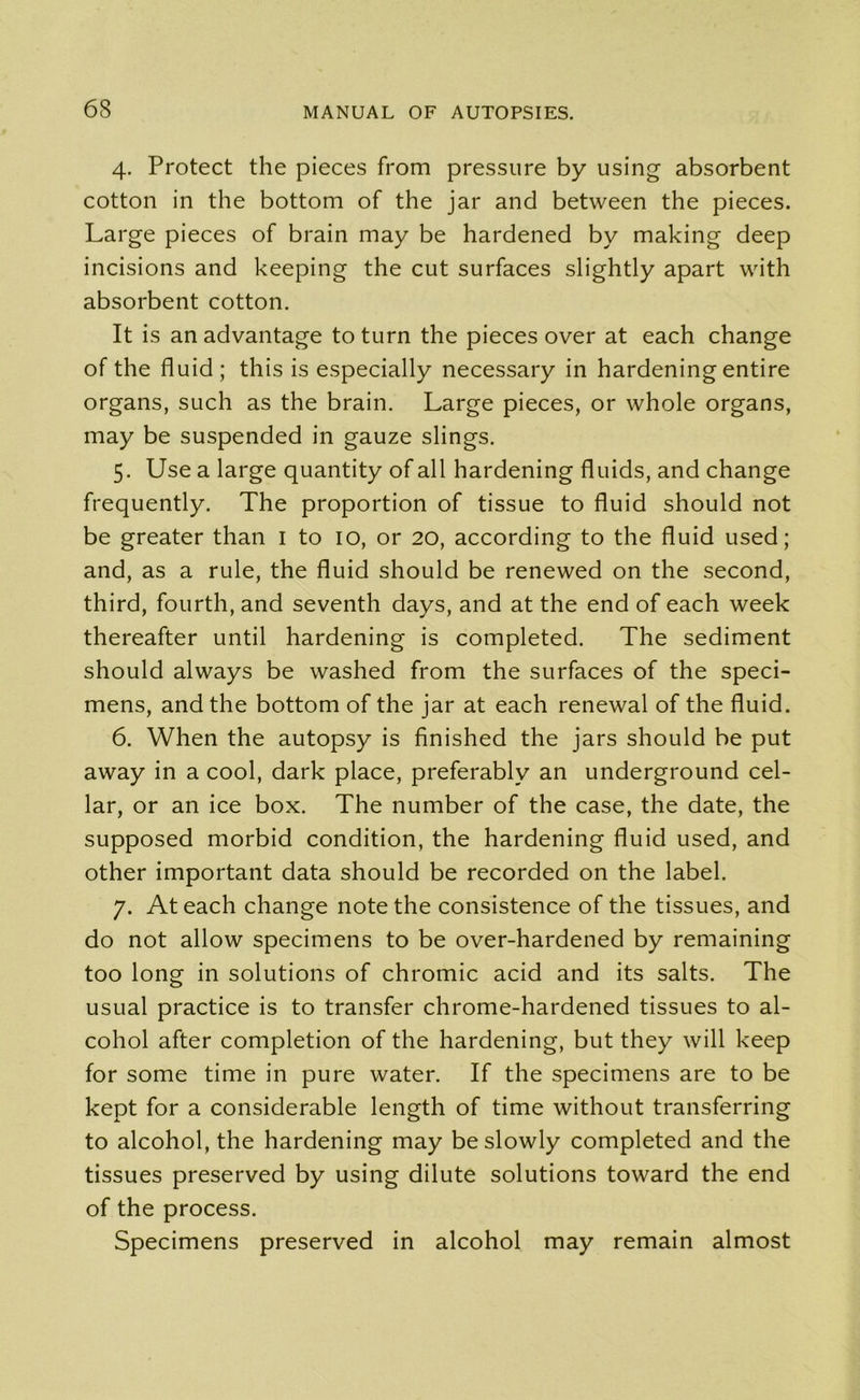 4. Protect the pieces from pressure by using absorbent cotton in the bottom of the jar and between the pieces. Large pieces of brain may be hardened by making deep incisions and keeping the cut surfaces slightly apart with absorbent cotton. It is an advantage to turn the pieces over at each change of the fluid; this is especially necessary in hardening entire organs, such as the brain. Large pieces, or whole organs, may be suspended in gauze slings. 5. Use a large quantity of all hardening fluids, and change frequently. The proportion of tissue to fluid should not be greater than 1 to 10, or 20, according to the fluid used; and, as a rule, the fluid should be renewed on the second, third, fourth, and seventh days, and at the end of each week thereafter until hardening is completed. The sediment should always be washed from the surfaces of the speci- mens, and the bottom of the jar at each renewal of the fluid. 6. When the autopsy is finished the jars should be put away in a cool, dark place, preferably an underground cel- lar, or an ice box. The number of the case, the date, the supposed morbid condition, the hardening fluid used, and other important data should be recorded on the label. 7. At each change note the consistence of the tissues, and do not allow specimens to be over-hardened by remaining too long in solutions of chromic acid and its salts. The usual practice is to transfer chrome-hardened tissues to al- cohol after completion of the hardening, but they will keep for some time in pure water. If the specimens are to be kept for a considerable length of time without transferring to alcohol, the hardening may be slowly completed and the tissues preserved by using dilute solutions toward the end of the process. Specimens preserved in alcohol may remain almost
